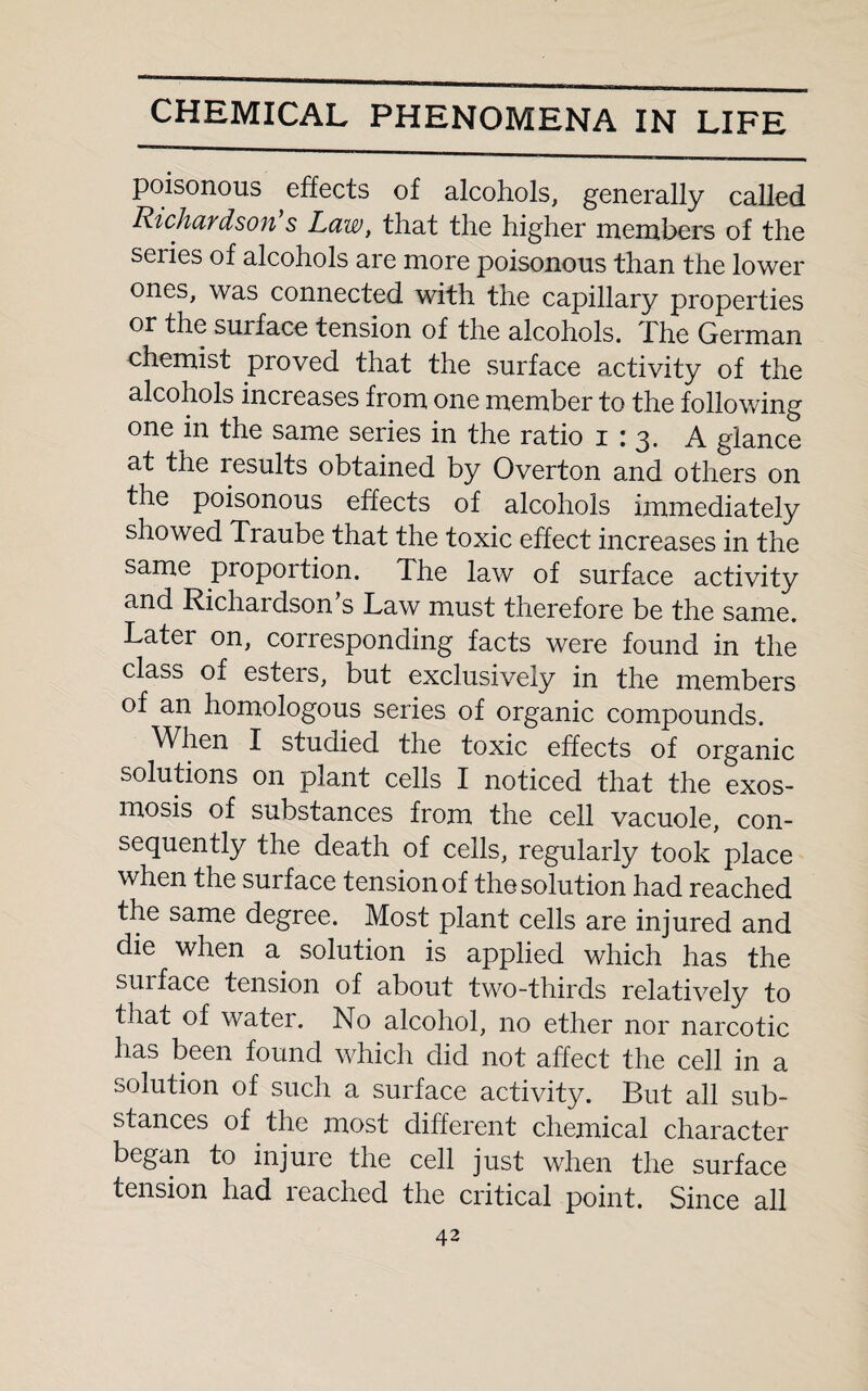 poisonous effects of alcohols, generally called Richardson s Law, that the higher members of the series of alcohols are more poisonous than the lower ones, was connected with the capillary properties or the surface tension of the alcohols. The German chemist proved that the surface activity of the alcohols increases from one member to the following one in the same series in the ratio 1:3. A glance at the 1 esults obtained by Overton and others on the poisonous effects of alcohols immediately showed Traube that the toxic effect increases in the same proportion. The law of surface activity and Richardson’s Law must therefore be the same. Later on, corresponding facts were found in the class of esters, but exclusively in the members of an homologous series of organic compounds. When I studied the toxic effects of organic solutions on plant cells I noticed that the exos¬ mosis of substances from the cell vacuole, con¬ sequently the death of cells, regularly took place when the surface tension of the solution had reached the same degree. Most plant cells are injured and die when a solution is applied which has the suiface tension of about two-thirds relatively to that of water. No alcohol, no ether nor narcotic has been found which did not affect the cell in a solution of such a surface activity. But all sub¬ stances of the most different chemical character began to injure the cell just when the surface tension had reached the critical point. Since all