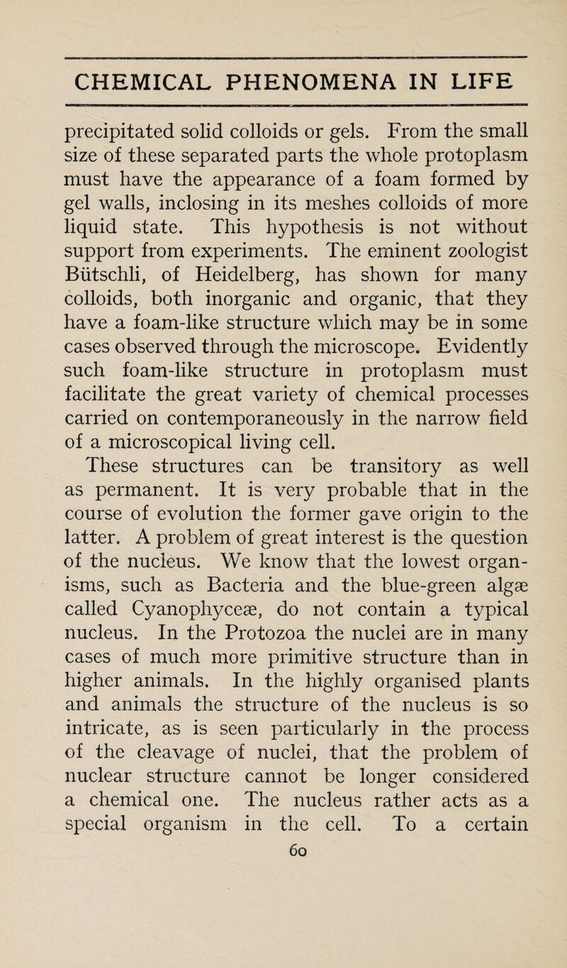 precipitated solid colloids or gels. From the small size of these separated parts the whole protoplasm must have the appearance of a foam formed by gel walls, inclosing in its meshes colloids of more liquid state. This hypothesis is not without support from experiments. The eminent zoologist Biitschli, of Heidelberg, has shown for many colloids, both inorganic and organic, that they have a foam-like structure which may be in some cases observed through the microscope. Evidently such foam-like structure in protoplasm must facilitate the great variety of chemical processes carried on contemporaneously in the narrow field of a microscopical living cell. These structures can be transitory as well as permanent. It is very probable that in the course of evolution the former gave origin to the latter. A problem of great interest is the question of the nucleus. We know that the lowest organ¬ isms, such as Bacteria and the blue-green algae called Cyanophyceae, do not contain a typical nucleus. In the Protozoa the nuclei are in many cases of much more primitive structure than in higher animals. In the highly organised plants and animals the structure of the nucleus is so intricate, as is seen particularly in the process of the cleavage of nuclei, that the problem of nuclear structure cannot be longer considered a chemical one. The nucleus rather acts as a special organism in the cell. To a certain