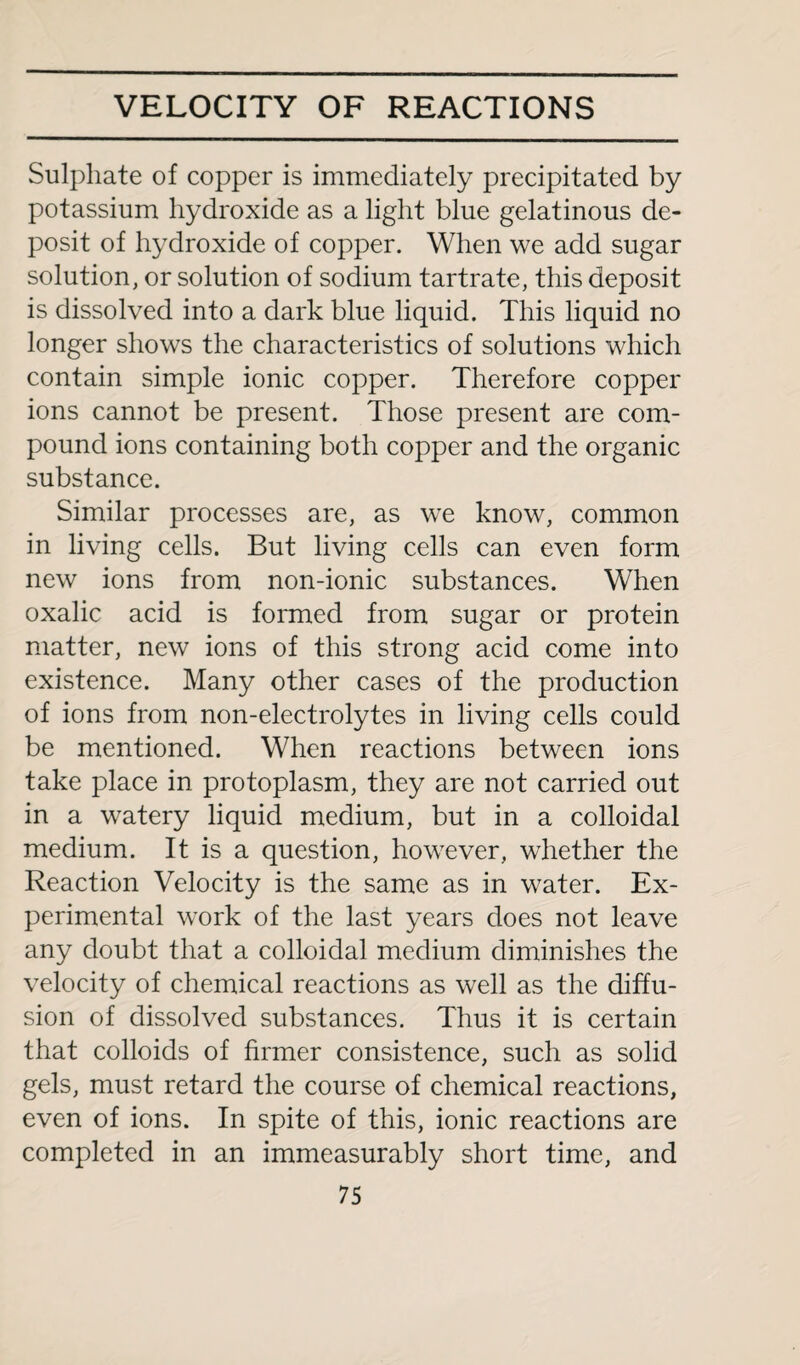 Sulphate of copper is immediately precipitated by potassium hydroxide as a light blue gelatinous de¬ posit of hydroxide of copper. When we add sugar solution, or solution of sodium tartrate, this deposit is dissolved into a dark blue liquid. This liquid no longer shows the characteristics of solutions which contain simple ionic copper. Therefore copper ions cannot be present. Those present are com¬ pound ions containing both copper and the organic substance. Similar processes are, as we know, common in living cells. But living cells can even form new ions from non-ionic substances. When oxalic acid is formed from sugar or protein matter, new ions of this strong acid come into existence. Many other cases of the production of ions from non-electrolytes in living cells could be mentioned. When reactions between ions take place in protoplasm, they are not carried out in a watery liquid medium, but in a colloidal medium. It is a question, however, whether the Reaction Velocity is the same as in water. Ex¬ perimental work of the last years does not leave any doubt that a colloidal medium diminishes the velocity of chemical reactions as well as the diffu¬ sion of dissolved substances. Thus it is certain that colloids of firmer consistence, such as solid gels, must retard the course of chemical reactions, even of ions. In spite of this, ionic reactions are completed in an immeasurably short time, and