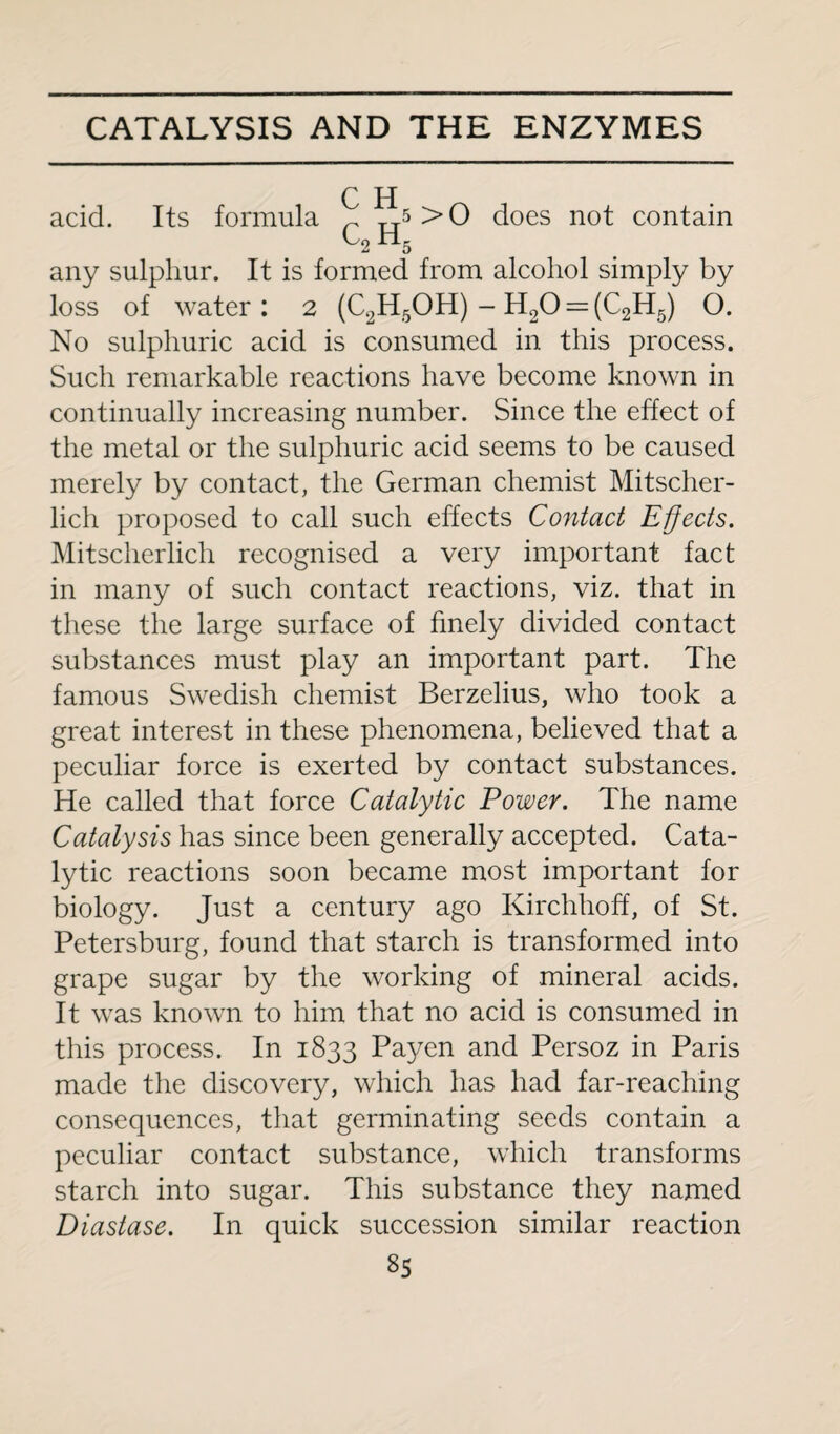 C H acid. Its formula r 5>0 does not contain any sulphur. It is formed from alcohol simply by loss of water : 2 (C2H5OH) - H20 = (C2H5) O. No sulphuric acid is consumed in this process. Such remarkable reactions have become known in continually increasing number. Since the effect of the metal or the sulphuric acid seems to be caused merely by contact, the German chemist Mitscher- lich proposed to call such effects Contact Effects. Mitscherlich recognised a very important fact in many of such contact reactions, viz. that in these the large surface of finely divided contact substances must play an important part. The famous Swedish chemist Berzelius, who took a great interest in these phenomena, believed that a peculiar force is exerted by contact substances. He called that force Catalytic Power. The name Catalysis has since been generally accepted. Cata¬ lytic reactions soon became most important for biology. Just a century ago Kirchhoff, of St. Petersburg, found that starch is transformed into grape sugar by the working of mineral acids. It was known to him that no acid is consumed in this process. In 1833 Payen and Persoz in Paris made the discovery, which has had far-reaching consequences, that germinating seeds contain a peculiar contact substance, which transforms starch into sugar. This substance they named Diastase. In quick succession similar reaction
