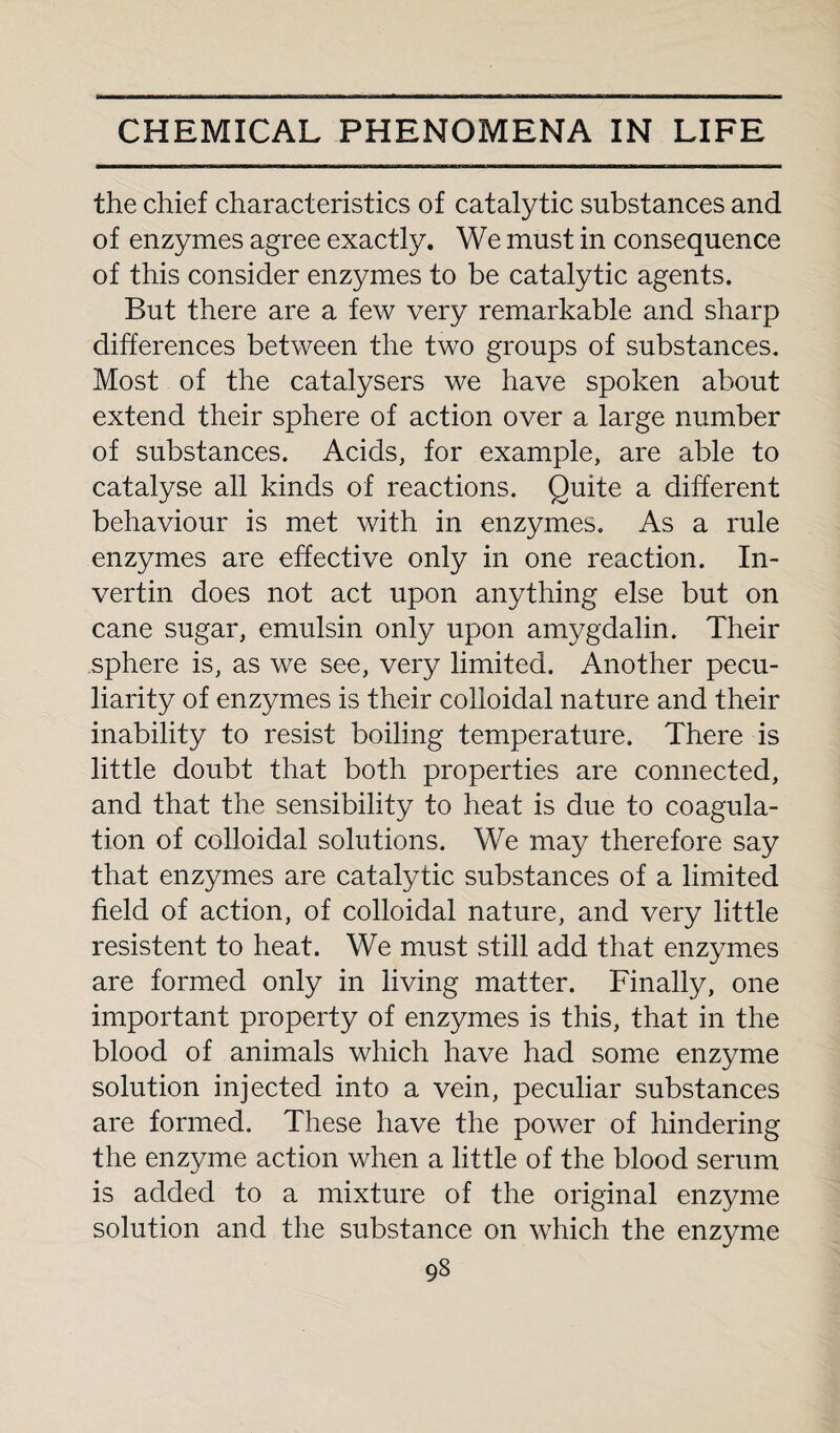 the chief characteristics of catalytic substances and of enzymes agree exactly. We must in consequence of this consider enzymes to be catalytic agents. But there are a few very remarkable and sharp differences between the two groups of substances. Most of the catalysers we have spoken about extend their sphere of action over a large number of substances. Acids, for example, are able to catalyse all kinds of reactions. Quite a different behaviour is met with in enzymes. As a rule enzymes are effective only in one reaction. In- vertin does not act upon anything else but on cane sugar, emulsin only upon amygdalin. Their sphere is, as we see, very limited. Another pecu¬ liarity of enzymes is their colloidal nature and their inability to resist boiling temperature. There is little doubt that both properties are connected, and that the sensibility to heat is due to coagula¬ tion of colloidal solutions. We may therefore say that enzymes are catalytic substances of a limited field of action, of colloidal nature, and very little resistent to heat. We must still add that enzymes are formed only in living matter. Finally, one important property of enzymes is this, that in the blood of animals which have had some enzyme solution injected into a vein, peculiar substances are formed. These have the power of hindering the enzyme action when a little of the blood serum is added to a mixture of the original enzyme solution and the substance on which the enzyme