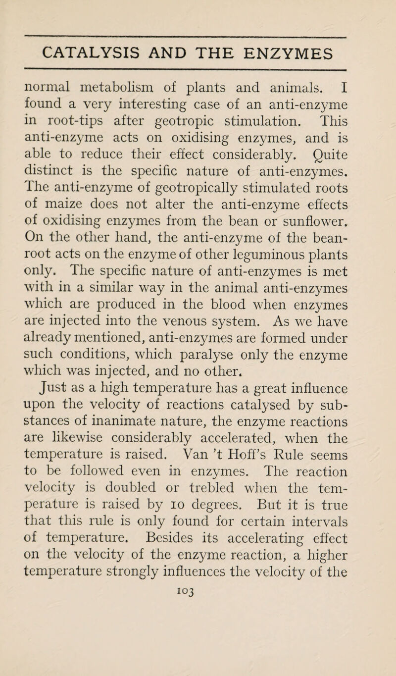 normal metabolism of plants and animals. I found a very interesting case of an anti-enzyme in root-tips after geotropic stimulation. This anti-enzyme acts on oxidising enzymes, and is able to reduce their effect considerably. Quite distinct is the specific nature of anti-enzymes. The anti-enzyme of geotropically stimulated roots of maize does not alter the anti-enzyme effects of oxidising enzymes from the bean or sunflower. On the other hand, the anti-enzyme of the bean- root acts on the enzyme of other leguminous plants only. The specific nature of anti-enzymes is met with in a similar way in the animal anti-enzymes which are produced in the blood when enzymes are injected into the venous system. As we have already mentioned, anti-enzymes are formed under such conditions, which paralyse only the enzyme which was injected, and no other. Just as a high temperature has a great influence upon the velocity of reactions catalysed by sub¬ stances of inanimate nature, the enzyme reactions are likewise considerably accelerated, when the temperature is raised. Van ’t Hoff’s Rule seems to be followed even in enzymes. The reaction velocity is doubled or trebled when the tem¬ perature is raised by io degrees. But it is true that this rule is only found for certain intervals of temperature. Besides its accelerating effect on the velocity of the enzyme reaction, a higher temperature strongly influences the velocity of the