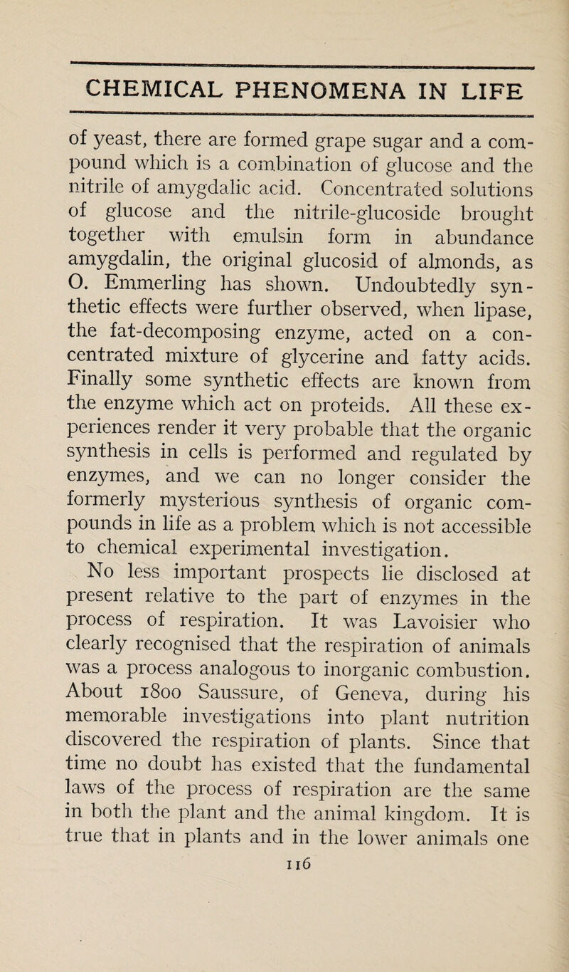 of yeast, there are formed grape sugar and a com¬ pound which is a combination of glucose and the nitrile of amygdalic acid. Concentrated solutions of glucose and the nitrile-glucoside brought together with emulsin form in abundance amygdalin, the original glucosid of almonds, as O. Emmerling has shown. Undoubtedly syn¬ thetic effects were further observed, when lipase, the fat-decomposing enzyme, acted on a con¬ centrated mixture of glycerine and fatty acids. Finally some synthetic effects are known from the enzyme which act on proteids. All these ex¬ periences render it very probable that the organic synthesis in cells is performed and regulated by enzymes, and we can no longer consider the formerly mysterious synthesis of organic com¬ pounds in life as a problem which is not accessible to chemical experimental investigation. No less important prospects lie disclosed at present relative to the part of enzymes in the process of respiration. It was Lavoisier who clearly recognised that the respiration of animals was a process analogous to inorganic combustion. About 1800 Saussure, of Geneva, during his memorable investigations into plant nutrition discovered the respiration of plants. Since that time no doubt has existed that the fundamental laws of the process of respiration are the same in both the plant and the animal kingdom. It is true that in plants and in the lower animals one