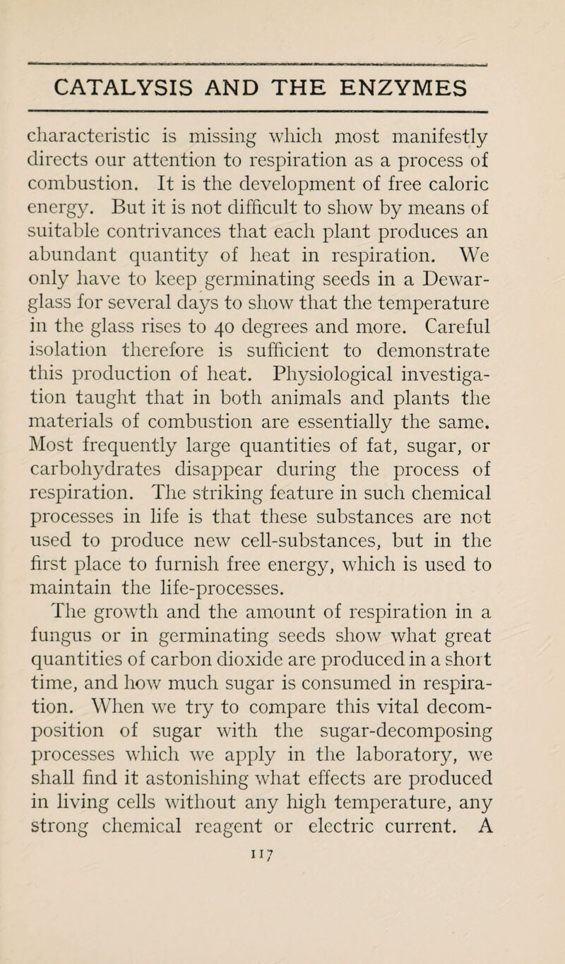 characteristic is missing which most manifestly directs our attention to respiration as a process of combustion. It is the development of free caloric energy. But it is not difficult to show by means of suitable contrivances that each plant produces an abundant quantity of heat in respiration. We only have to keep germinating seeds in a Dewar- glass for several days to show that the temperature in the glass rises to 40 degrees and more. Careful isolation therefore is sufficient to demonstrate this production of heat. Physiological investiga¬ tion taught that in both animals and plants the materials of combustion are essentially the same. Most frequently large quantities of fat, sugar, or carbohydrates disappear during the process of respiration. The striking feature in such chemical processes in life is that these substances are not used to produce new cell-substances, but in the first place to furnish free energy, which is used to maintain the life-processes. The growth and the amount of respiration in a fungus or in germinating seeds show what great quantities of carbon dioxide are produced in a short time, and how much sugar is consumed in respira¬ tion. When we try to compare this vital decom¬ position of sugar with the sugar-decomposing processes which we apply in the laboratory, we shall find it astonishing what effects are produced in living cells without any high temperature, any strong chemical reagent or electric current. A