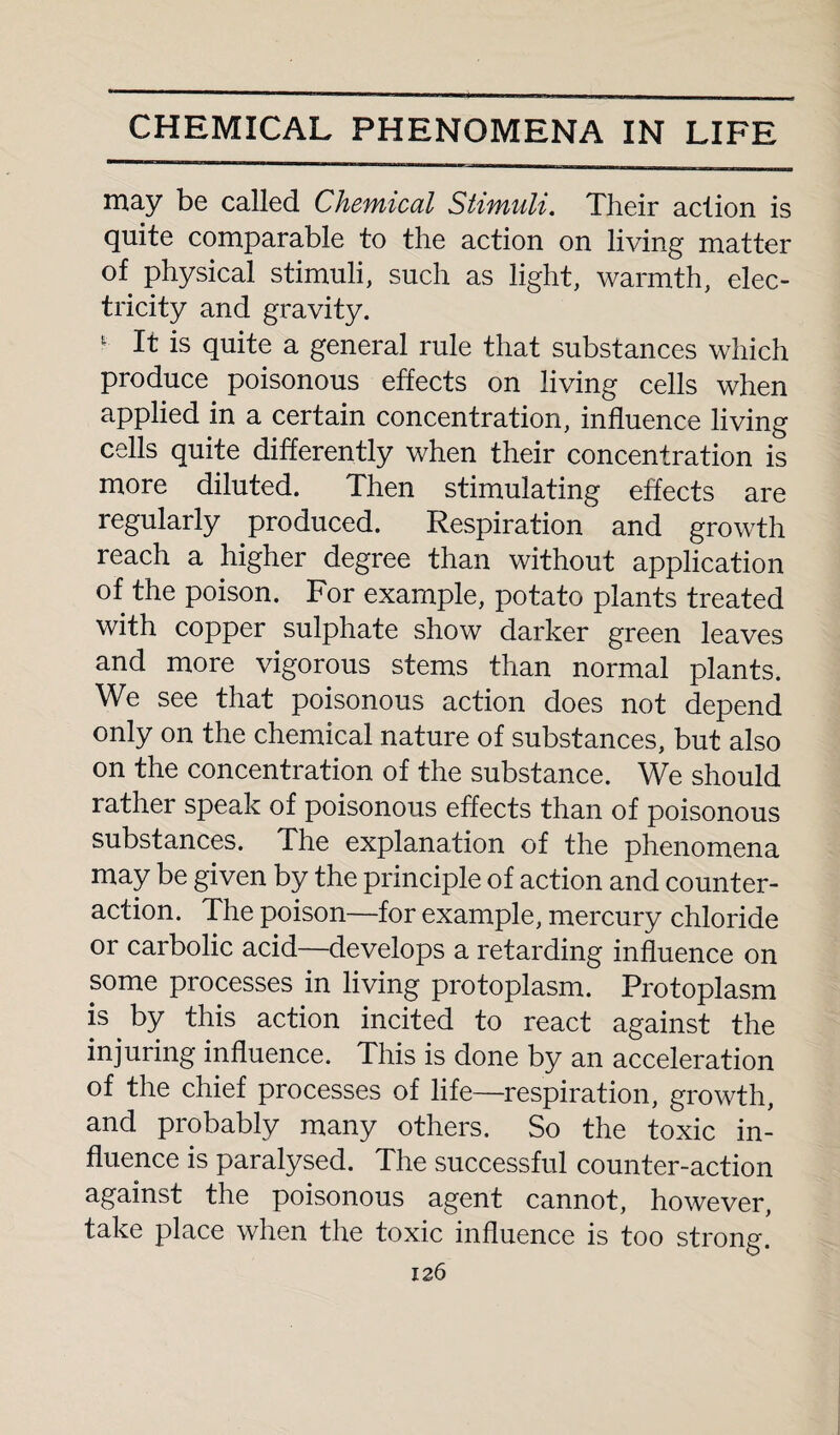 may be called Chemical Stimuli. Their action is quite comparable to the action on living matter of physical stimuli, such as light, warmth, elec¬ tricity and gravity. * It is quite a general rule that substances which produce poisonous effects on living cells when applied in a certain concentration, influence living cells quite differently when their concentration is more diluted. Then stimulating effects are regularly produced. Respiration and growth reach a higher degree than without application of the poison. For example, potato plants treated with copper sulphate show darker green leaves and more vigorous stems than normal plants. We see that poisonous action does not depend only on the chemical nature of substances, but also on the concentration of the substance. We should rather speak of poisonous effects than of poisonous substances. The explanation of the phenomena may be given by the principle of action and counter¬ action. The poison—for example, mercury chloride or carbolic acid—develops a retarding influence on some processes in living protoplasm. Protoplasm is by this action incited to react against the injuring influence. This is done by an acceleration of the chief processes of life—respiration, growth, and probably many others. So the toxic in¬ fluence is paralysed. The successful counter-action against the poisonous agent cannot, however, take place when the toxic influence is too strong!