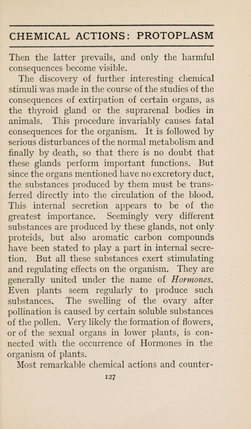 Then the latter prevails, and only the harmful consequences become visible. The discovery of further interesting chemical stimuli was made in the course of the studies of the consequences of extirpation of certain organs, as the thyroid gland or the suprarenal bodies in animals. This procedure invariably causes fatal consequences for the organism. It is followed by serious disturbances of the normal metabolism and finally by death, so that there is no doubt that these glands perform important functions. But since the organs mentioned have no excretory duct, the substances produced by them must be trans¬ ferred directly into the circulation of the blood. This internal secretion appears to be of the greatest importance. Seemingly very different substances are produced by these glands, not only proteids, but also aromatic carbon compounds have been stated to play a part in internal secre¬ tion. But all these substances exert stimulating and regulating effects on the organism. They are generally united under the name of Hormones. Even plants seem regularly to produce such substances. The swelling of the ovary after pollination is caused by certain soluble substances of the pollen. Very likely the formation of flowers, or of the sexual organs in lower plants, is con¬ nected with the occurrence of Hormones in the organism of plants. Most remarkable chemical actions and counter-