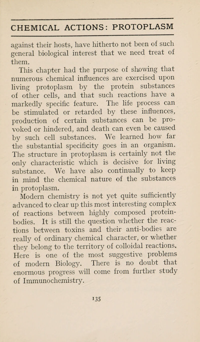 against their hosts, have hitherto not been of such general biological interest that we need treat of them. This chapter had the purpose of showing that numerous chemical influences are exercised upon living protoplasm by the protein substances of other cells, and that such reactions have a markedly specific feature. The life process can be stimulated or retarded by these influences, production of certain substances can be pro¬ voked or hindered, and death can even be caused by such cell substances. We learned how far the substantial specificity goes in an organism. The structure in protoplasm is certainly not the only characteristic which is decisive for living substance. We have also continually to keep in mind the chemical nature of the substances in protoplasm. Modern chemistry is not yet quite sufficiently advanced to clear up this most interesting complex of reactions between highly composed protein- bodies. It is still the question whether the reac¬ tions between toxins and their anti-bodies are really of ordinary chemical character, or whether they belong to the territory of colloidal reactions. Here is one of the most suggestive problems of modern Biology. There is no doubt that enormous progress will come from further study of Immunochemistry. i35