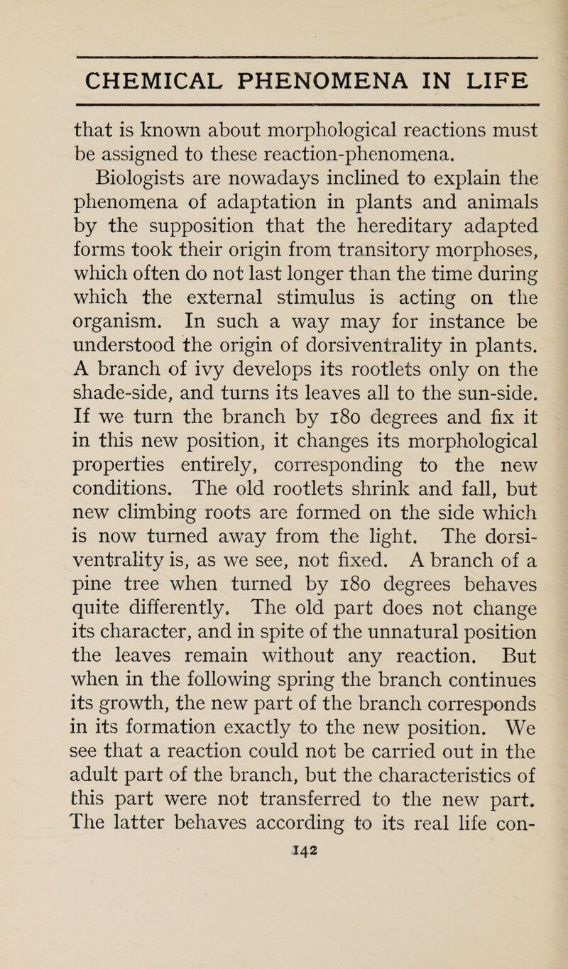 that is known about morphological reactions must be assigned to these reaction-phenomena. Biologists are nowadays inclined to explain the phenomena of adaptation in plants and animals by the supposition that the hereditary adapted forms took their origin from transitory morphoses, which often do not last longer than the time during which the external stimulus is acting on the organism. In such a way may for instance be understood the origin of dorsiventrality in plants. A branch of ivy develops its rootlets only on the shade-side, and turns its leaves all to the sun-side. If we turn the branch by 180 degrees and fix it in this new position, it changes its morphological properties entirely, corresponding to the new conditions. The old rootlets shrink and fall, but new climbing roots are formed on the side which is now turned away from the light. The dorsi- ventrality is, as we see, not fixed. A branch of a pine tree when turned by 180 degrees behaves quite differently. The old part does not change its character, and in spite of the unnatural position the leaves remain without any reaction. But when in the following spring the branch continues its growth, the new part of the branch corresponds in its formation exactly to the new position. We see that a reaction could not be carried out in the adult part of the branch, but the characteristics of this part were not transferred to the new part. The latter behaves according to its real life con-