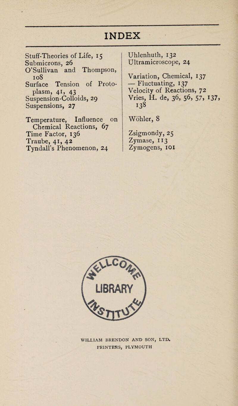 Stuff-Theories of Life, 15 Submicrons, 26 O’Sullivan and Thompson, 108 Surface Tension of Proto¬ plasm, 41, 43 Suspension-Colloids, 29 Suspensions, 27 Temperature, Influence on Chemical Reactions, 67 Time Factor, 136 Traube, 41, 42 Tyndall’s Phenomenon, 24 Uhlenhuth, 132 Ultramicroscope, 24 Variation, Chemical, 137 — Fluctuating, 137 Velocity of Reactions, 72 Vries, H. de, 36, 56, 57, 137, 138 Wohler, 8 Zsigmondy, 25 Zymase, 113 Zymogens, 101 WILLIAM BRENDON AND SON, LTD. PRINTERS, PLYMOUTH