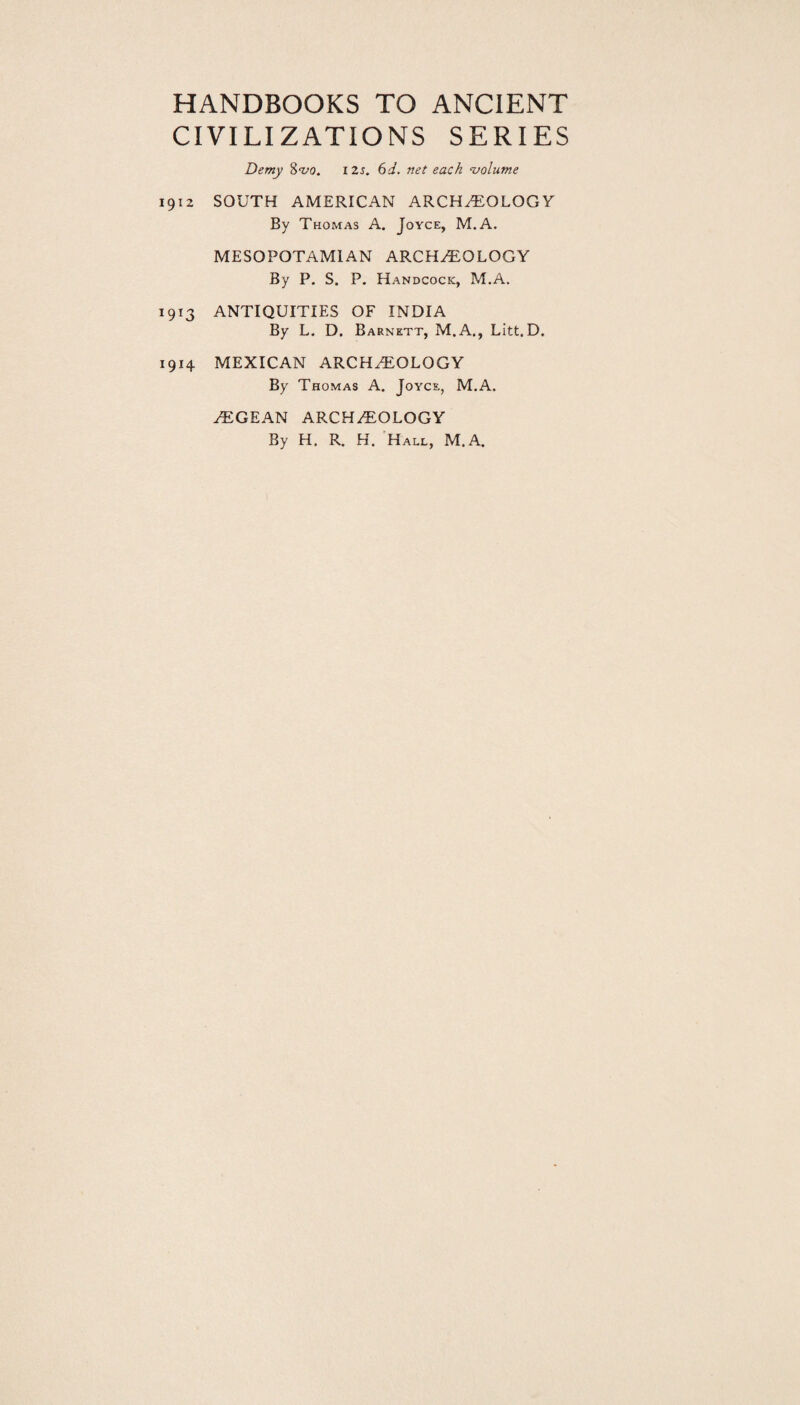 HANDBOOKS TO ANCIENT CIVILIZATIONS SERIES Demy 8^0. I2s. 6d. net each volume 1912 SOUTH AMERICAN ARCHAEOLOGY By Thomas A. Joyce, M.A. MESOPOTAMIAN ARCHAEOLOGY By P. S. P. Handcock, M.A. 1913 ANTIQUITIES OF INDIA By L. D. Barnett, M.A., Litt. D. 1914 MEXICAN ARCHAEOLOGY By Thomas A. Joyce, M.A. aEGEAN ARCHAEOLOGY By H. R. H. Hall, M.A.