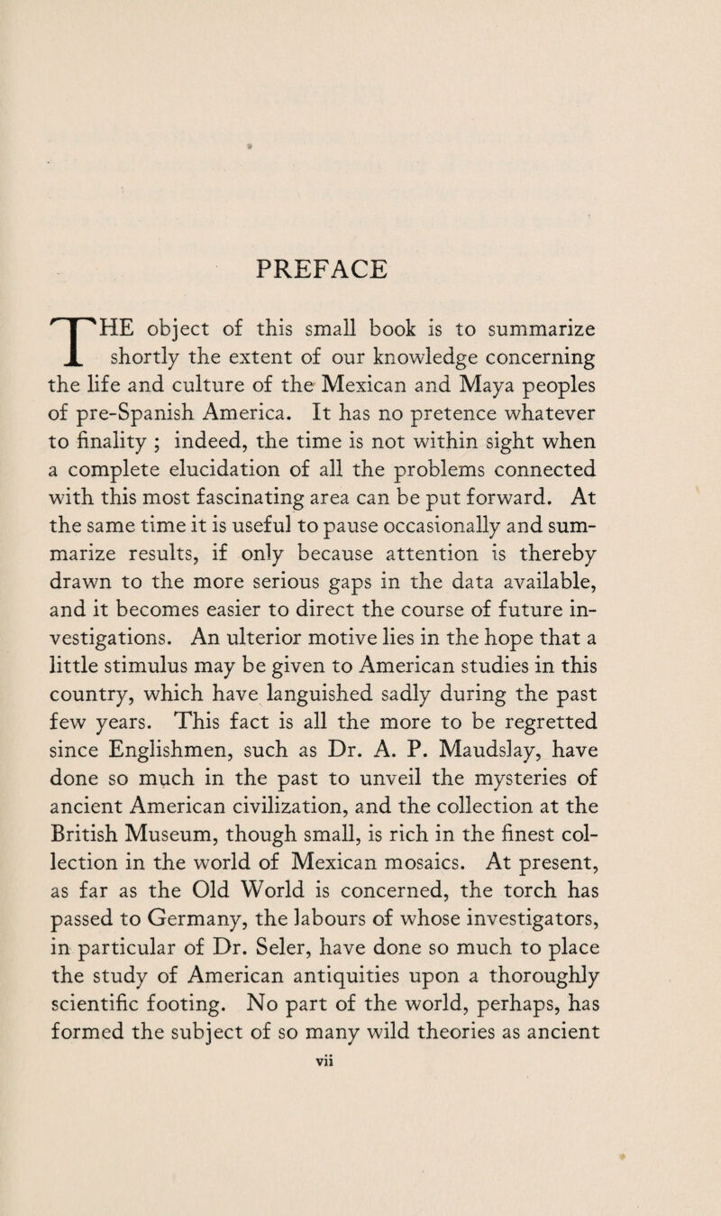 THE object of this small book is to summarize shortly the extent of our knowledge concerning the life and culture of the Mexican and Maya peoples of pre-Spanish America. It has no pretence whatever to finality ; indeed, the time is not within sight when a complete elucidation of all the problems connected with this most fascinating area can be put forward. At the same time it is useful to pause occasionally and sum¬ marize results, if only because attention is thereby drawn to the more serious gaps in the data available, and it becomes easier to direct the course of future in¬ vestigations. An ulterior motive lies in the hope that a little stimulus may be given to American studies in this country, which have languished sadly during the past few years. This fact is all the more to be regretted since Englishmen, such as Dr. A. P. Maudslay, have done so much in the past to unveil the mysteries of ancient American civilization, and the collection at the British Museum, though small, is rich in the finest col¬ lection in the world of Mexican mosaics. At present, as far as the Old World is concerned, the torch has passed to Germany, the labours of whose investigators, in particular of Dr. Seler, have done so much to place the study of American antiquities upon a thoroughly scientific footing. No part of the world, perhaps, has formed the subject of so many wild theories as ancient