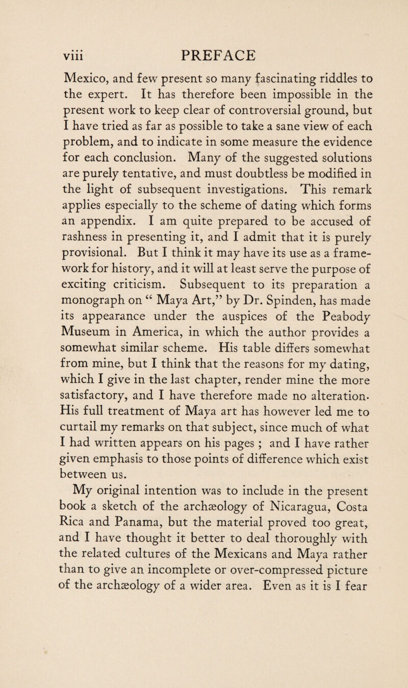 Mexico, and few present so many fascinating riddles to the expert. It has therefore been impossible in the present work to keep clear of controversial ground, but I have tried as far as possible to take a sane view of each problem, and to indicate in some measure the evidence for each conclusion. Many of the suggested solutions are purely tentative, and must doubtless be modified in the light of subsequent investigations. This remark applies especially to the scheme of dating which forms an appendix. I am quite prepared to be accused of rashness in presenting it, and I admit that it is purely provisional. But I think it may have its use as a frame¬ work for history, and it will at least serve the purpose of exciting criticism. Subsequent to its preparation a monograph on 64 Maya Art,” by Dr. Spinden, has made its appearance under the auspices of the Peabody Museum in America, in which the author provides a somewhat similar scheme. His table differs somewhat from mine, but I think that the reasons for my dating, which I give in the last chapter, render mine the more satisfactory, and I have therefore made no alteration- His full treatment of Maya art has however led me to curtail my remarks on that subject, since much of what I had written appears on his pages ; and I have rather given emphasis to those points of difference which exist between us. My original intention was to include in the present book a sketch of the archaeology of Nicaragua, Costa Rica and Panama, but the material proved too great, and I have thought it better to deal thoroughly with the related cultures of the Mexicans and Maya rather than to give an incomplete or over-compressed picture of the archaeology of a wider area. Even as it is I fear