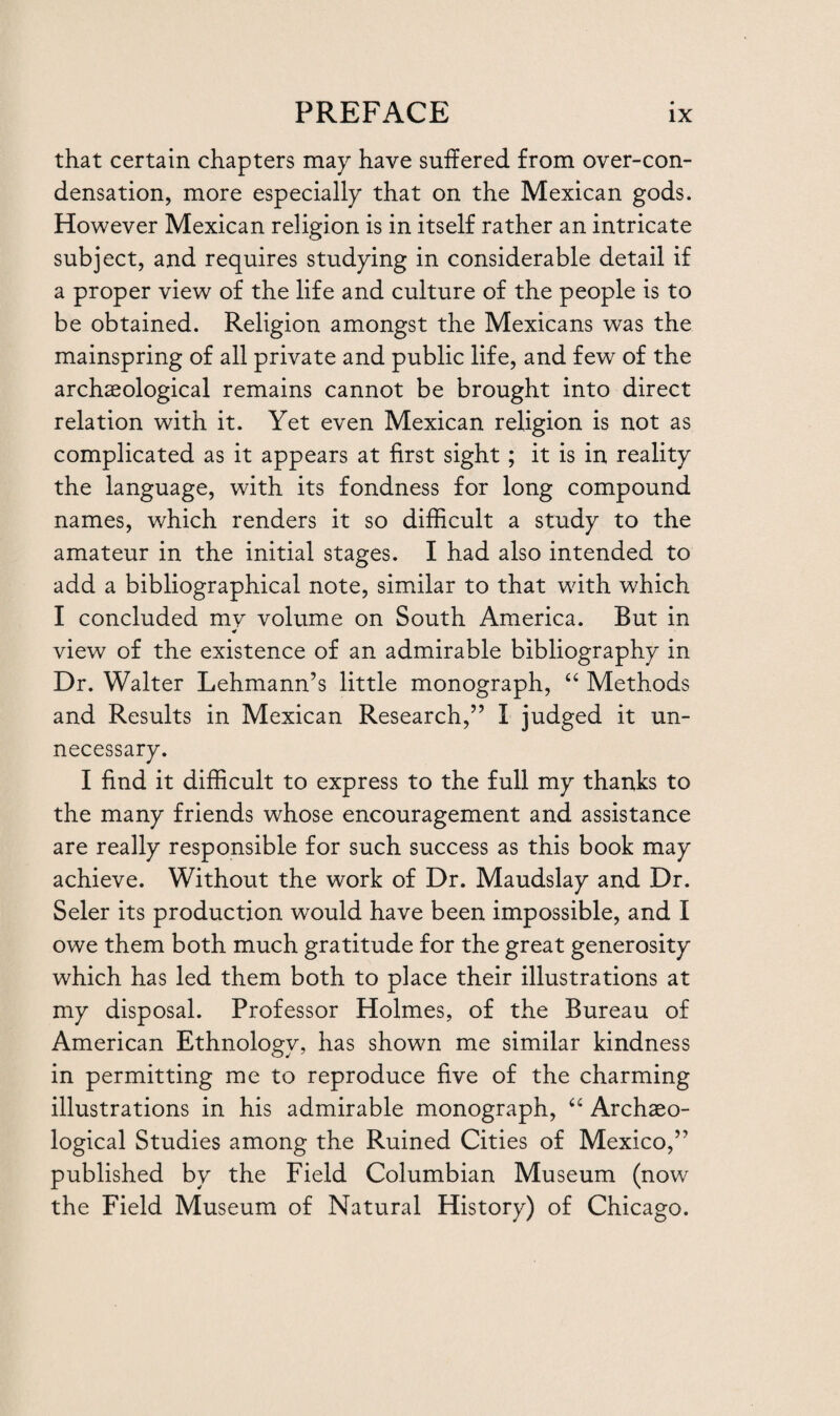 that certain chapters may have suffered from over-con¬ densation, more especially that on the Mexican gods. However Mexican religion is in itself rather an intricate subject, and requires studying in considerable detail if a proper view of the life and culture of the people is to be obtained. Religion amongst the Mexicans was the mainspring of all private and public life, and few of the archaeological remains cannot be brought into direct relation with it. Yet even Mexican religion is not as complicated as it appears at first sight; it is in reality the language, with its fondness for long compound names, which renders it so difficult a study to the amateur in the initial stages. I had also intended to add a bibliographical note, similar to that with which I concluded my volume on South America. But in * view of the existence of an admirable bibliography in Dr. Walter Lehmann’s little monograph, “ Methods and Results in Mexican Research,” I judged it un¬ necessary. I find it difficult to express to the full my thanks to the many friends whose encouragement and assistance are really responsible for such success as this book may achieve. Without the work of Dr. Maudslay and Dr. Seler its production would have been impossible, and I owe them both much gratitude for the great generosity which has led them both to place their illustrations at my disposal. Professor Holmes, of the Bureau of American EthnoWv, has shown me similar kindness in permitting me to reproduce five of the charming illustrations in his admirable monograph, “ Archaeo¬ logical Studies among the Ruined Cities of Mexico,” published by the Field Columbian Museum (now the Field Museum of Natural History) of Chicago.