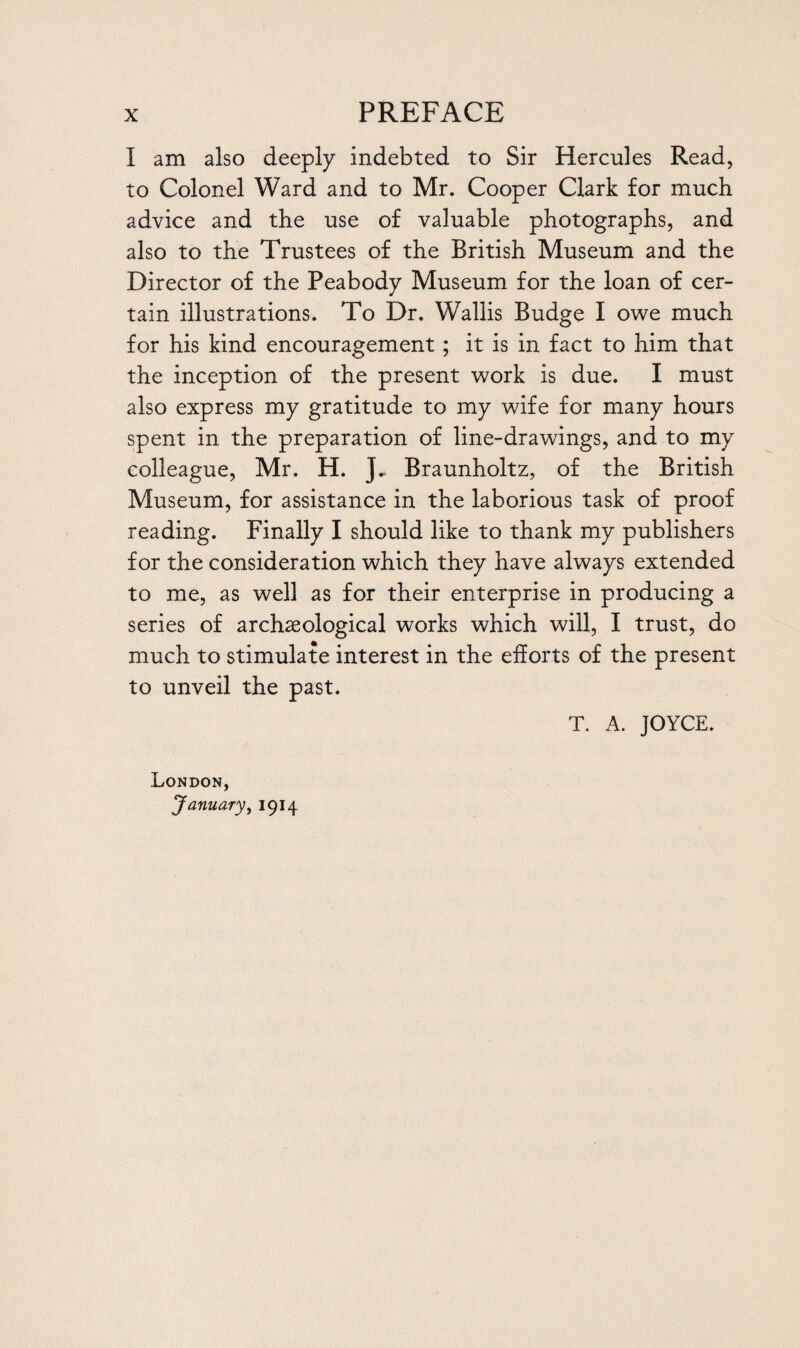 I am also deeply indebted to Sir Hercules Read, to Colonel Ward and to Mr. Cooper Clark for much advice and the use of valuable photographs, and also to the Trustees of the British Museum and the Director of the Peabody Museum for the loan of cer¬ tain illustrations. To Dr. Wallis Budge I owe much for his kind encouragement ; it is in fact to him that the inception of the present work is due. I must also express my gratitude to my wife for many hours spent in the preparation of line-drawings, and to my colleague, Mr. H. J„ Braunholtz, of the British Museum, for assistance in the laborious task of proof reading. Finally I should like to thank my publishers for the consideration which they have always extended to me, as well as for their enterprise in producing a series of archaeological works which will, I trust, do much to stimulate interest in the efforts of the present to unveil the past. T. A. JOYCE. London, January, 1914