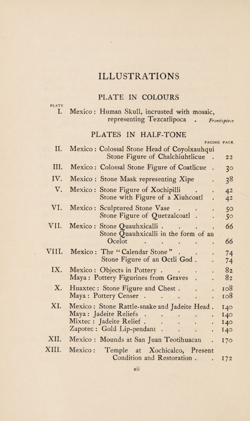 PLATE IN COLOURS PLATE I. Mexico : Human Skull, incrusted with mosaic, representing Tezcatlipoca . Frontispiece PLATES IN HALF-TONE FACING PAGE II. Mexico : Colossal Stone Head of Coyolxauhqui Stone Figure of Chalchiuhtlicue . 22 III. Mexico : Colossal Stone Figure of Coatlicue . 3° IV. Mexico : Stone Mask representing Xipe oo CO V. Mexico : Stone Figure of Xochipilli 42 Stone with Figure of a Xiuhcoatl 4 2 VI. Mexico : Sculptured Stone Vase 50 Stone Figure of Quetzalcoatl . 5o VII. Mexico : Stone Quauhxicalli .... Stone Quauhxicalli in the form of an 66 Ocelot ..... 66 VIII. Mexico : The “ Calendar Stone ” . 74 Stone Figure of an Octli God . 74 IX. Mexico : Objects in Pottery .... 82 Maya : Pottery Figurines from Graves . 82 X. Eluaxtec : Stone Figure and Chest . 108 Maya : Pottery Censer ..... 108 XI. Mexico : Stone Rattle-snake and Jadeite Head . 140 Maya : Jadeite Reliefs ..... 140 Mixtec : Jadeite Relief ..... 140 Zapotec : Gold Lip-pendant .... 140 XII. Mexico : Mounds at San Juan Teotihuacan 170 XIII. Mexico: Temple at Xochicalco, Present Condition and Restoration . 172