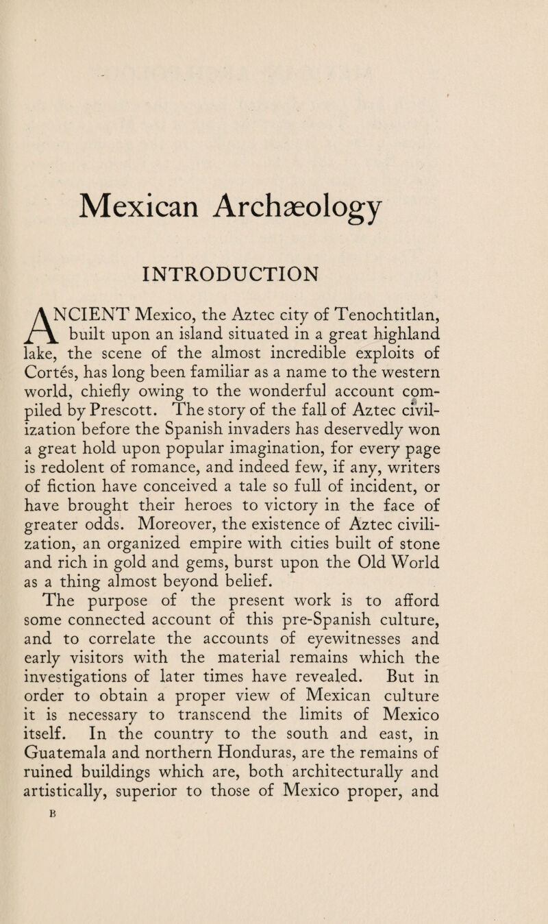 Mexican Archaeology INTRODUCTION ^CIENT Mexico, the Aztec city of Tenochtitlan, built upon an island situated in a great highland lake, the scene of the almost incredible exploits of Cortes, has long been familiar as a name to the western world, chiefly owing to the wronderful account com¬ piled by Prescott. The story of the fall of Aztec civil¬ ization before the Spanish invaders has deservedly won a great hold upon popular imagination, for every page is redolent of romance, and indeed few, if any, writers of fiction have conceived a tale so full of incident, or have brought their heroes to victory in the face of greater odds. Moreover, the existence of Aztec civili¬ zation, an organized empire with cities built of stone and rich in gold and gems, burst upon the Old World as a thing almost beyond belief. The purpose of the present work is to afford some connected account of this pre-Spanish culture, and to correlate the accounts of eyewitnesses and early visitors with the material remains which the investigations of later times have revealed. But in order to obtain a proper view of Mexican culture it is necessary to transcend the limits of Mexico itself. In the country to the south and east, in Guatemala and northern Honduras, are the remains of ruined buildings which are, both architecturally and artistically, superior to those of Mexico proper, and B