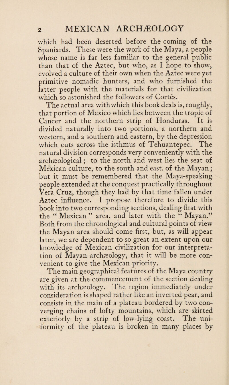 which had been deserted before the coming of the Spaniards. These were the work of the Maya, a people whose name is far less familiar to the general public than that of the Aztec, but who, as I hope to show, evolved a culture of their own when the Aztec were yet primitive nomadic hunters, and who furnished the latter people with the materials for that civilization which so astonished the followers of Cortes. The actual area with which this book deals is, roughly, that portion of Mexico which lies between the tropic of Cancer and the northern strip of Honduras. It is divided naturally into two portions, a northern and western, and a southern and eastern, by the depression which cuts across the isthmus of Tehuantepec. The natural division corresponds very conveniently with the archaeological; to the north and west lies the seat of Mexican culture, to the south and east, of the Mayan; but it must be remembered that the Maya-speaking people extended at the conquest practically throughout Vera Cruz, though they had by that time fallen under Aztec influence. I propose therefore to divide this book into two corresponding sections, dealing first with the “ Mexican ” area, and later with the “ Mayan.” Both from the chronological and cultural points of view the Mayan area should come first, but, as will appear later, we are dependent to so great an extent upon our knowledge of Mexican civilization for our interpreta¬ tion of Mayan archaeology, that it will be more con¬ venient to give the Mexican priority. The main geographical features of the Maya country are given at the commencement of the section dealing with its archaeology. The region immediately under consideration is shaped rather like an inverted pear, and consists in the main of a plateau bordered by two con¬ verging chains of lofty mountains, which are skirted exteriorly by a strip of low-lying coast. The uni¬ formity of the plateau is broken in many places by