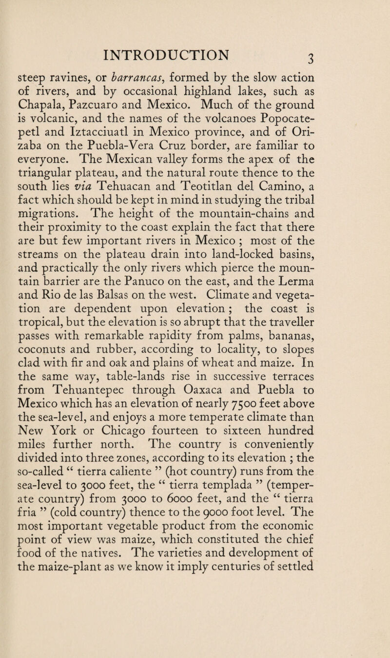 INTRODUCTION steep ravines, or barrancas, formed by the slow action of rivers, and by occasional highland lakes, such as Chapala, Pazcuaro and Mexico. Much of the ground is volcanic, and the names of the volcanoes Popocate¬ petl and Iztacciuatl in Mexico province, and of Ori¬ zaba on the Puebla-Vera Cruz border, are familiar to everyone. The Mexican valley forms the apex of the triangular plateau, and the natural route thence to the south lies via Tehuacan and Teotitlan del Camino, a fact which should be kept in mind in studying the tribal migrations. The height of the mountain-chains and their proximity to the coast explain the fact that there are but few important rivers in Mexico ; most of the streams on the plateau drain into land-locked basins, and practically the only rivers which pierce the moun¬ tain barrier are the Panuco on the east, and the Lerma and Rio de las Balsas on the west. Climate and vegeta¬ tion are dependent upon elevation; the coast is tropical, but the elevation is so abrupt that the traveller passes with remarkable rapidity from palms, bananas, coconuts and rubber, according to locality, to slopes clad with fir and oak and plains of wheat and maize. In the same way, table-lands rise in successive terraces from Tehuantepec through Oaxaca and Puebla to Mexico which has an elevation of nearly 7500 feet above the sea-level, and enjoys a more temperate climate than New York or Chicago fourteen to sixteen hundred miles further north. The country is conveniently divided into three zones, according to its elevation ; the so-called “ tierra caliente ” (hot country) runs from the sea-level to 3000 feet, the “ tierra templada ” (temper¬ ate country) from 3000 to 6000 feet, and the “ tierra fria ” (cold country) thence to the 9000 foot level. The most important vegetable product from the economic point of view was maize, which constituted the chief food of the natives. The varieties and development of the maize-plant as we know it imply centuries of settled