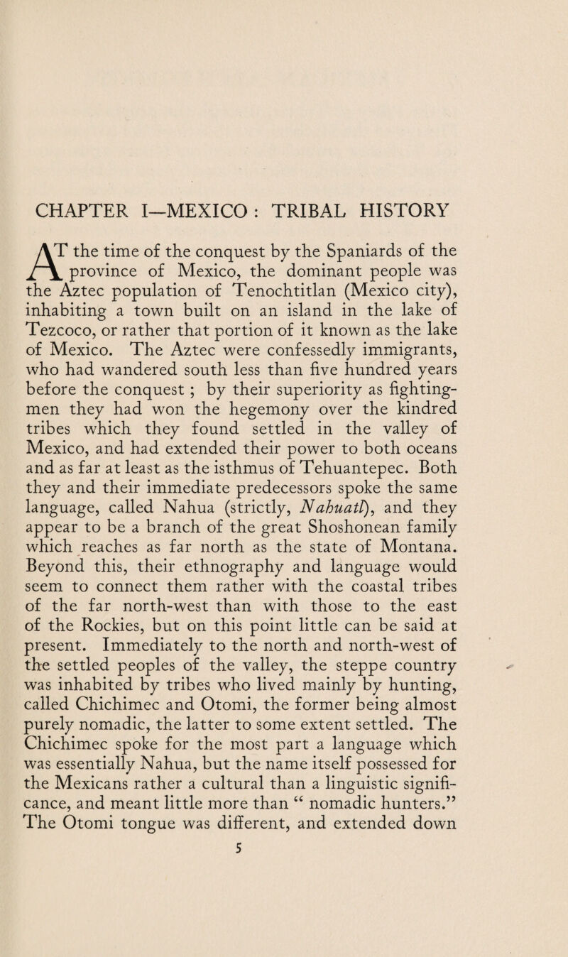 CHAPTER I—MEXICO: TRIBAL HISTORY AT the time of the conquest by the Spaniards of the province of Mexico, the dominant people was the Aztec population of Tenochtitlan (Mexico city), inhabiting a town built on an island in the lake of Tezcoco, or rather that portion of it known as the lake of Mexico. The Aztec were confessedly immigrants, who had wandered south less than five hundred years before the conquest ; by their superiority as fighting- men they had won the hegemony over the kindred tribes which they found settled in the valley of Mexico, and had extended their power to both oceans and as far at least as the isthmus of Tehuantepec. Both they and their immediate predecessors spoke the same language, called Nahua (strictly, Nahuatl), and they appear to be a branch of the great Shoshonean family which reaches as far north as the state of Montana. Beyond this, their ethnography and language would seem to connect them rather with the coastal tribes of the far north-west than with those to the east of the Rockies, but on this point little can be said at present. Immediately to the north and north-west of the settled peoples of the valley, the steppe country was inhabited by tribes who lived mainly by hunting, called Chichimec and Otomi, the former being almost purely nomadic, the latter to some extent settled. The Chichimec spoke for the most part a language which was essentially Nahua, but the name itself possessed for the Mexicans rather a cultural than a linguistic signifi¬ cance, and meant little more than “ nomadic hunters.” The Otomi tongue was different, and extended down