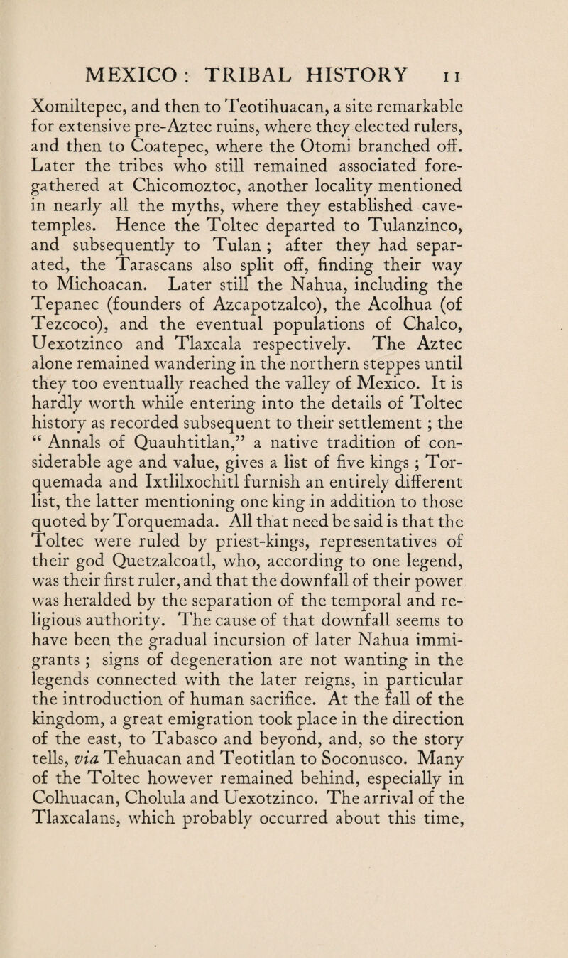 Xomiltepec, and then to Teotihuacan, a site remarkable for extensive pre-Aztec ruins, where they elected rulers, and then to Coatepec, where the Otomi branched off. Later the tribes who still remained associated fore¬ gathered at Chicomoztoc, another locality mentioned in nearly all the myths, where they established cave- temples. Hence the Toltec departed to Tulanzinoo, and subsequently to Tulan ; after they had separ¬ ated, the Tarascans also split off, finding their way to Michoacan. Later still the Nahua, including the Tepanec (founders of Azcapotzalco), the Acolhua (of Tezcoco), and the eventual populations of Chaleo, Uexotzinco and Tlaxcala respectively. The Aztec alone remained wandering in the northern steppes until they too eventually reached the valley of Mexico. It is hardly worth while entering into the details of Toltec history as recorded subsequent to their settlement ; the “ Annals of Quauhtitlan,” a native tradition of con¬ siderable age and value, gives a list of five kings ; Tor- quemada and Ixtlilxochitl furnish an entirely different list, the latter mentioning one king in addition to those quoted by Torquemada. All that need be said is that the Toltec were ruled by priest-kings, representatives of their god Quetzalcoatl, who, according to one legend, was their first ruler, and that the downfall of their power was heralded by the separation of the temporal and re¬ ligious authority. The cause of that downfall seems to have been the gradual incursion of later Nahua immi¬ grants ; signs of degeneration are not wanting in the legends connected with the later reigns, in particular the introduction of human sacrifice. At the fall of the kingdom, a great emigration took place in the direction of the east, to Tabasco and beyond, and, so the story tells, via Tehuacan and Teotitlan to Soconusco. Many of the Toltec however remained behind, especially in Colhuacan, Cholula and Uexotzinco. The arrival of the Tlaxcalans, which probably occurred about this time,