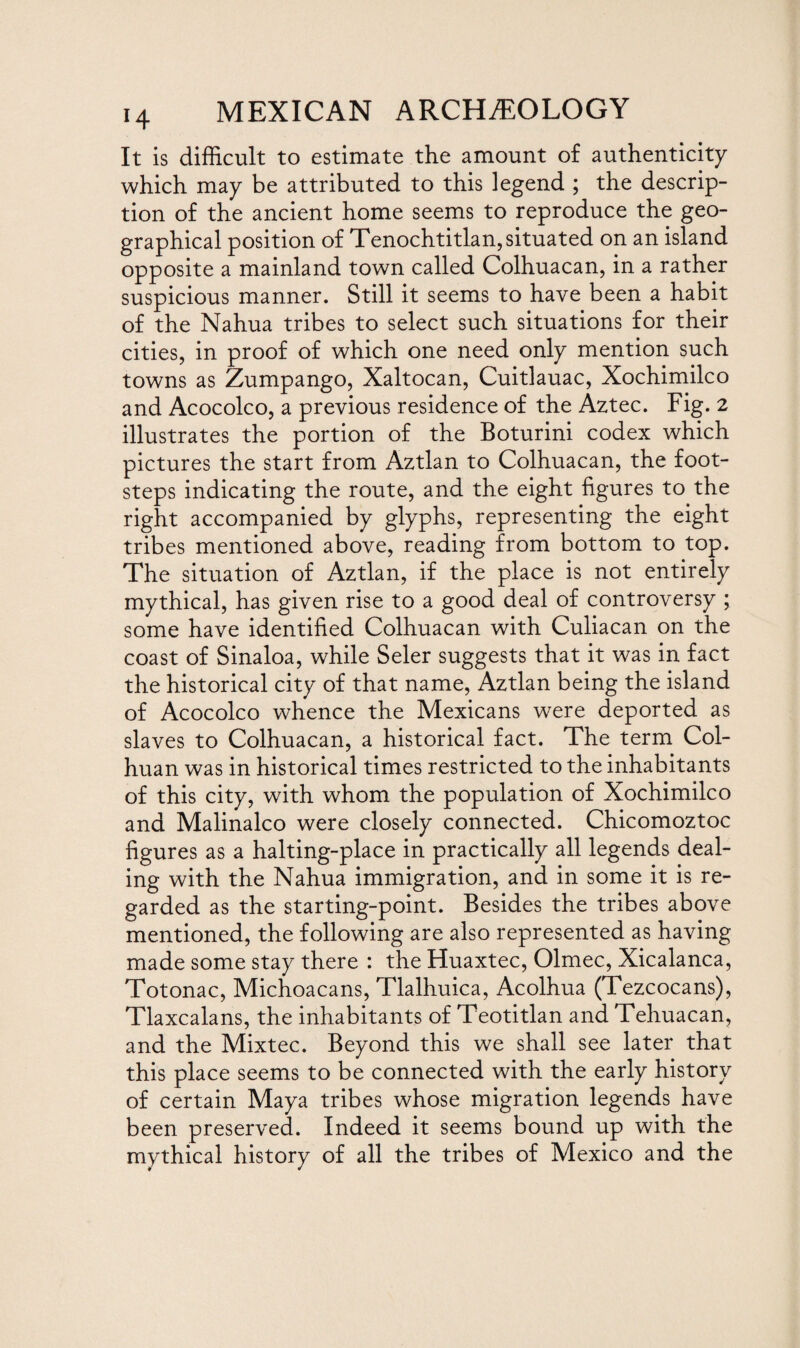 It is difficult to estimate the amount of authenticity which may be attributed to this legend ; the descrip¬ tion of the ancient home seems to reproduce the geo¬ graphical position of Tenochtitlan, situated on an island opposite a mainland town called Colhuacan, in a rather suspicious manner. Still it seems to have been a habit of the Nahua tribes to select such situations for their cities, in proof of which one need only mention such towns as Zumpango, Xaltocan, Cuitlauac, Xochimilco and Acocolco, a previous residence of the Aztec. Fig. 2 illustrates the portion of the Boturini codex which pictures the start from Aztlan to Colhuacan, the foot¬ steps indicating the route, and the eight figures to the right accompanied by glyphs, representing the eight tribes mentioned above, reading from bottom to top. The situation of Aztlan, if the place is not entirely mythical, has given rise to a good deal of controversy ; some have identified Colhuacan with Culiacan on the coast of Sinaloa, while Seler suggests that it was in fact the historical city of that name, Aztlan being the island of Acocolco whence the Mexicans were deported as slaves to Colhuacan, a historical fact. The term Col- huan was in historical times restricted to the inhabitants of this city, with whom the population of Xochimilco and Malinalco were closely connected. Chicomoztoc figures as a halting-place in practically all legends deal¬ ing with the Nahua immigration, and in some it is re¬ garded as the starting-point. Besides the tribes above mentioned, the following are also represented as having made some stay there : the Huaxtec, Olmec, Xicalanca, Totonac, Michoacans, Tlalhuica, Acolhua (Tezcocans), Tlaxcalans, the inhabitants of Teotitlan and Tehuacan, and the Mixtec. Beyond this we shall see later that this place seems to be connected with the early history of certain Maya tribes whose migration legends have been preserved. Indeed it seems bound up with the mythical history of all the tribes of Mexico and the