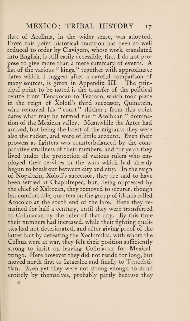 that of Acolhua, in the wider sense, was adopted. From this point historical tradition has been so well reduced to order by Clavigero, whose work, translated into English, is still easily accessible, that I do not pro¬ pose to give more than a mere summary of events. A list of the various “ kings,” together with approximate dates which I suggest after a careful comparison of many sources, is given in Appendix III. The prin¬ cipal point to be noted is the transfer of the political centre from Tenayocan to Tezcoco, which took place in the reign of Xolotl’s third successor, Quinatzin, who removed his “ court ” thither ; from this point dates what may be termed the “ Acolhuan ” domina¬ tion of the Mexican valley. Meanwhile the Aztec had arrived, but being the latest of the migrants they were also the rudest, and were of little account. Even their prowess as lighters was counterbalanced by the com¬ parative smallness of their numbers, and for years they lived under the protection of various rulers who em¬ ployed their services in the wars which had already begun to break out between city and city. In the reign of Nopaltzin, Xolotl’s successor, they are said to have been settled at Chapultepec, but, being oppressed by the chief of Xaltocan, they removed to securer, though less comfortable, quarters on the group of islands called Acocolco at the south end of the lake. Here they re¬ mained for half a century, until they were transferred to Colhuacan by the ruler of that city. By this time their numbers had increased, while their lighting quali¬ ties had not deteriorated, and after giving proof of the latter fact by defeating the Xochimilca, with whom the Colhua were at war, they felt their position sufficiently strong to insist on leaving Colhuacan for Mexical- tzingo. Here however they did not reside for long, but moved north first to Iztacalco and finally to Tenocl,ti- tlan. Even yet they were not strong enough to stand entirely by themselves, probably partly because they c