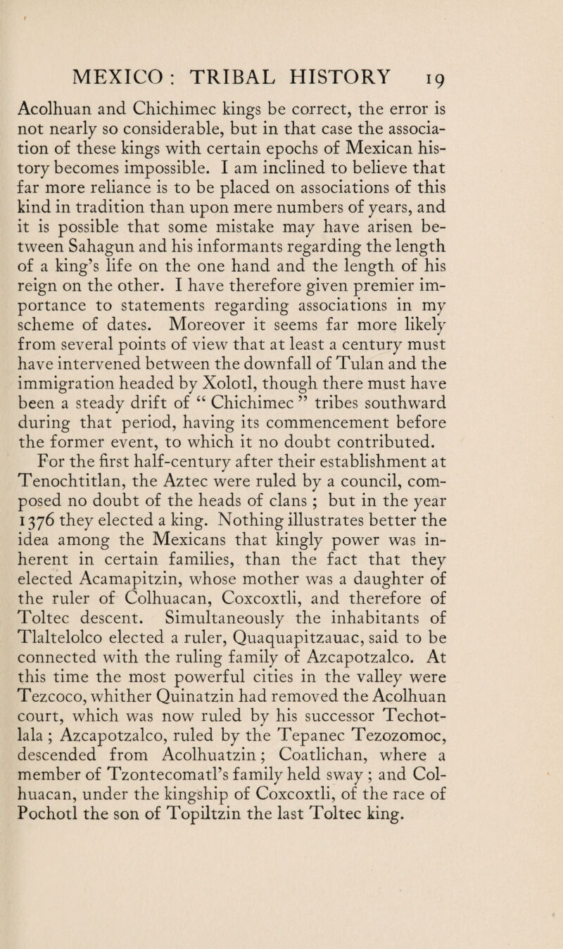 Acolhuan and Chichimec kings be correct, the error is not nearly so considerable, but in that case the associa¬ tion of these kings with certain epochs of Mexican his¬ tory becomes impossible. I am inclined to believe that far more reliance is to be placed on associations of this kind in tradition than upon mere numbers of years, and it is possible that some mistake may have arisen be¬ tween Sahagun and his informants regarding the length of a king’s life on the one hand and the length of his reign on the other. I have therefore given premier im¬ portance to statements regarding associations in my scheme of dates. Moreover it seems far more likely from several points of view that at least a century must have intervened between the downfall of Tulan and the immigration headed by Xolotl, though there must have been a steady drift of “ Chichimec ” tribes southward during that period, having its commencement before the former event, to which it no doubt contributed. For the first half-century after their establishment at Tenochtitlan, the Aztec were ruled by a council, com¬ posed no doubt of the heads of clans ; but in the year 1376 they elected a king. Nothing illustrates better the idea among the Mexicans that kingly power was in¬ herent in certain families, than the fact that they elected Acamapitzin, whose mother was a daughter of the ruler of Colhuacan, Coxcoxtli, and therefore of Toltec descent. Simultaneously the inhabitants of Tlaltelolco elected a ruler, Quaquapitzauac, said to be connected with the ruling family of Azcapotzalco. At this time the most powerful cities in the valley were Tezcoco, whither Quinatzin had removed the Acolhuan court, which was now ruled by his successor Techot- lala ; Azcapotzalco, ruled by the Tepanec Tezozomoc, descended from Acolhuatzin; Coatlichan, where a member of Tzontecomatl’s family held sway ; and Col¬ huacan, under the kingship of Coxcoxtli, of the race of Pochotl the son of Topiltzin the last Toltec king.