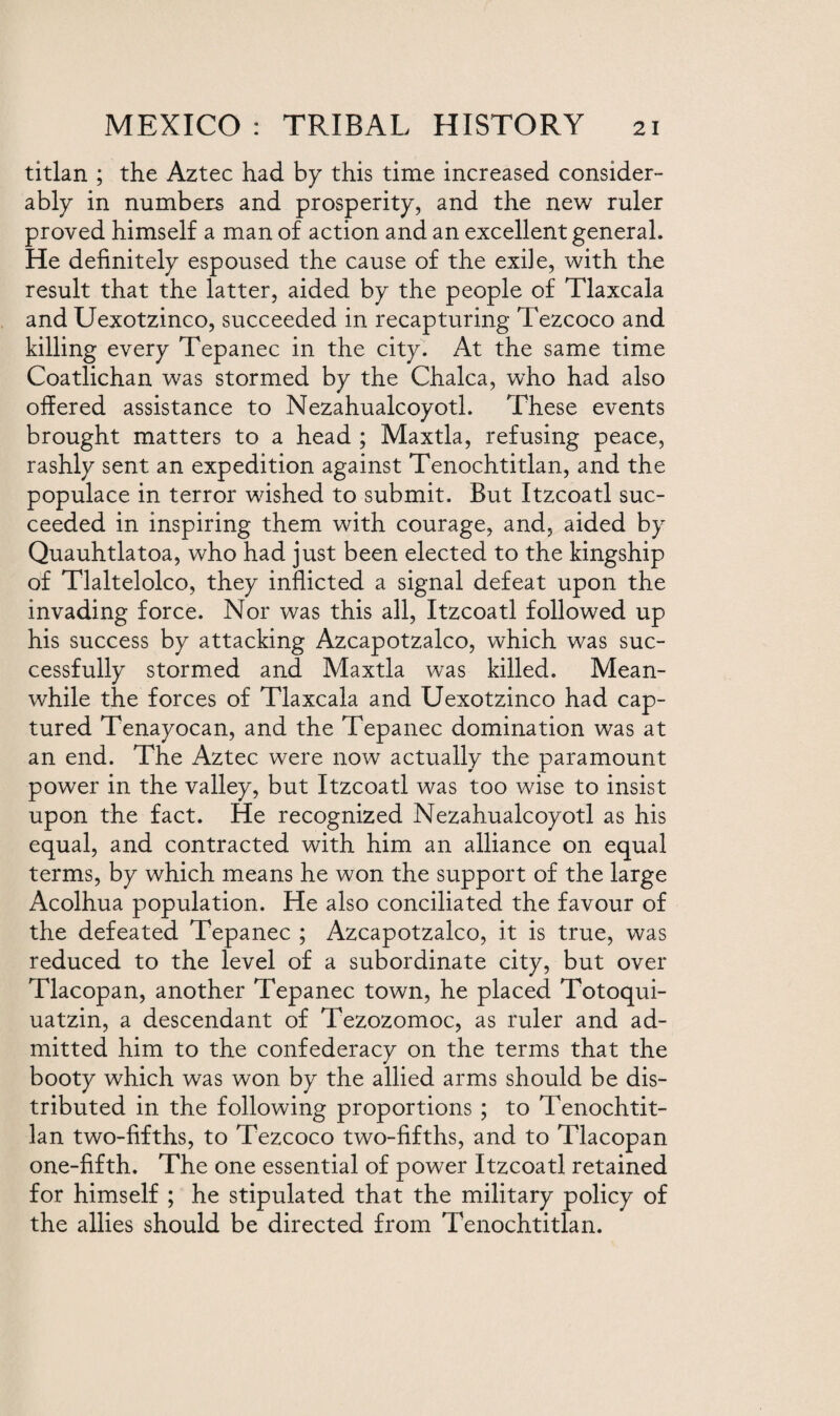 titlan ; the Aztec had by this time increased consider¬ ably in numbers and prosperity, and the new ruler proved himself a man of action and an excellent general. He definitely espoused the cause of the exile, with the result that the latter, aided by the people of Tlaxcala and Uexotzinco, succeeded in recapturing Tezcoco and killing every Tepanec in the city. At the same time Coatlichan was stormed by the Chalca, who had also offered assistance to Nezahualcoyotl. These events brought matters to a head ; Maxtla, refusing peace, rashly sent an expedition against Tenochtitlan, and the populace in terror wished to submit. But Itzcoatl suc¬ ceeded in inspiring them with courage, and, aided by Quauhtlatoa, who had just been elected to the kingship of Tlaltelolco, they inflicted a signal defeat upon the invading force. Nor was this all, Itzcoatl followed up his success by attacking Azcapotzalco, which was suc¬ cessfully stormed and Maxtla was killed. Mean¬ while the forces of Tlaxcala and Uexotzinco had cap¬ tured Tenayocan, and the Tepanec domination was at an end. The Aztec were now actually the paramount power in the valley, but Itzcoatl was too wise to insist upon the fact. He recognized Nezahualcoyotl as his equal, and contracted with him an alliance on equal terms, by which means he won the support of the large Acolhua population. He also conciliated the favour of the defeated Tepanec ; Azcapotzalco, it is true, was reduced to the level of a subordinate city, but over Tlacopan, another Tepanec town, he placed Totoqui- uatzin, a descendant of Tezozomoc, as ruler and ad¬ mitted him to the confederacy on the terms that the booty which was won by the allied arms should be dis¬ tributed in the following proportions ; to Tenochtit¬ lan two-fifths, to Tezcoco two-fifths, and to Tlacopan one-fifth. The one essential of power Itzcoatl retained for himself ; he stipulated that the military policy of the allies should be directed from Tenochtitlan.