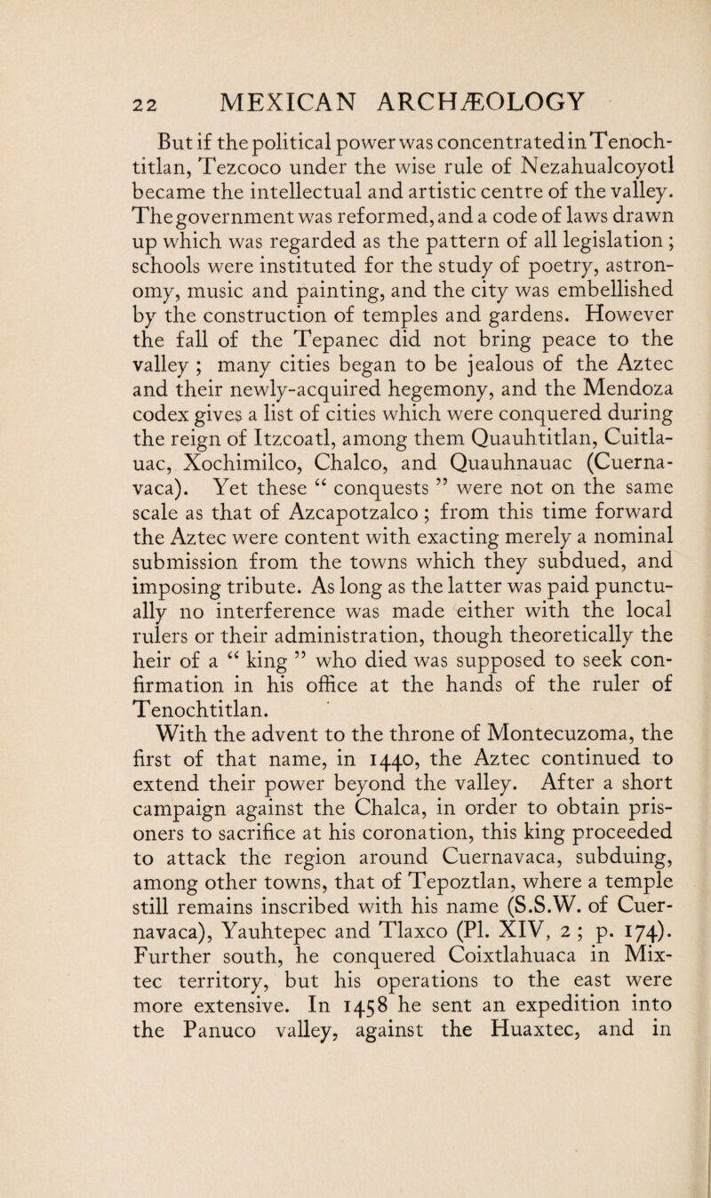 But if the political power was concentrated in Tenoch- titlan, Tezcoco under the wise rule of Nezahualcoyotl became the intellectual and artistic centre of the valley. The government was reformed, and a code of laws drawn up which was regarded as the pattern of all legislation ; schools were instituted for the study of poetry, astron¬ omy, music and painting, and the city was embellished by the construction of temples and gardens. However the fall of the Tepanec did not bring peace to the valley ; many cities began to be jealous of the Aztec and their newly-acquired hegemony, and the Mendoza codex gives a list of cities which were conquered during the reign of Itzcoatl, among them Quauhtitlan, Cuitla- uac, Xochimilco, Chaleo, and Quauhnauac (Cuerna¬ vaca). Yet these “ conquests ” were not on the same scale as that of Azcapotzalco; from this time forward the Aztec were content with exacting merely a nominal submission from the towns which they subdued, and imposing tribute. As long as the latter was paid punctu¬ ally no interference was made either with the local rulers or their administration, though theoretically the heir of a “ king ” who died was supposed to seek con¬ firmation in his office at the hands of the ruler of Tenochtitlan. With the advent to the throne of Montecuzoma, the first of that name, in 1440, the Aztec continued to extend their power beyond the valley. After a short campaign against the Chalca, in order to obtain pris¬ oners to sacrifice at his coronation, this king proceeded to attack the region around Cuernavaca, subduing, among other towns, that of Tepoztlan, where a temple still remains inscribed with his name (S.S.W. of Cuer¬ navaca), Yauhtepec and Tlaxco (PL XIV, 2 ; p. 174)* Further south, he conquered Coixtlahuaca in Mix- tec territory, but his operations to the east were more extensive. In 1458 he sent an expedition into the Panuco valley, against the Huaxtec, and in