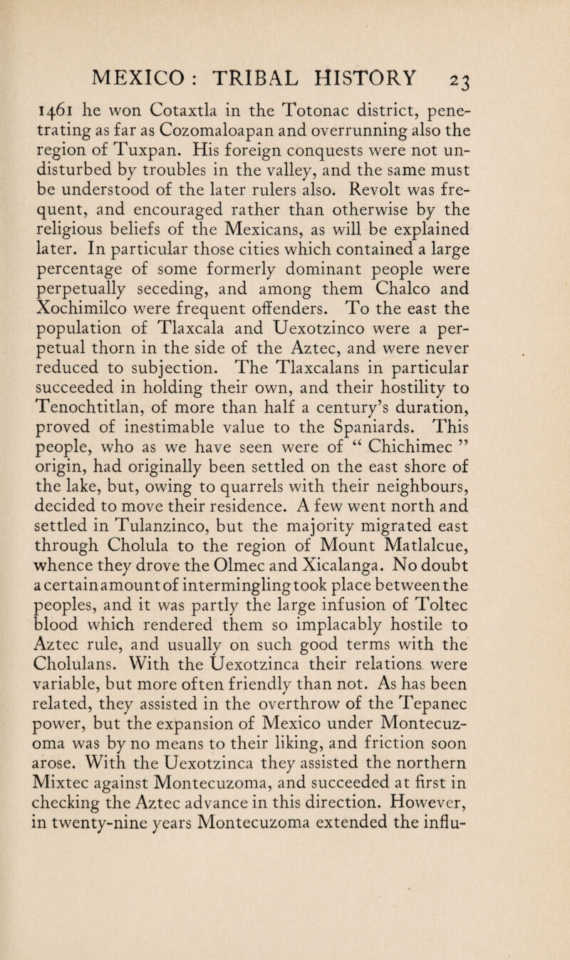 1461 he won Cotaxtla in the Totonac district, pene¬ trating as far as Cozomaloapan and overrunning also the region of Tuxpan. His foreign conquests were not un¬ disturbed bp troubles in the valley, and the same must be understood of the later rulers also. Revolt was fre¬ quent, and encouraged rather than otherwise bp the religious beliefs of the Mexicans, as will be explained later. In particular those cities which contained a large percentage of some formerlp dominant people were perpetuallp seceding, and among them Chaleo and Xochimilco were frequent offenders. To the east the population of Tlaxcala and Uexotzinco were a per¬ petual thorn in the side of the Aztec, and were never reduced to subjection. The Tlaxcalans in particular succeeded in holding their own, and their hostilitp to Tenochtitlan, of more than half a centurp’s duration, proved of inestimable value to the Spaniards. This people, who as we have seen were of “ Chichimec ” origin, had originallp been settled on the east shore of the lake, but, owing to quarrels with their neighbours, decided to move their residence. A few went north and settled in Tulanzinco, but the majoritp migrated east through Cholula to the region of Mount Matlalcue, whence thep drove the Olmec and Xicalanga. No doubt a certain amount of intermingling took place between the peoples, and it was partlp the large infusion of Toltec blood which rendered them so implacablp hostile to Aztec rule, and usuallp on such good terms with the Cholulans. With the Uexotzinca their relations were variable, but more often friendlp than not. As has been related, thep assisted in the overthrow of the Tepanec power, but the expansion of Mexico under Montecuz- oma was bp no means to their liking, and friction soon arose. With the Uexotzinca thep assisted the northern Mixtec against Montecuzoma, and succeeded at first in checking the Aztec advance in this direction. However, in twentp-nine pears Montecuzoma extended the influ-