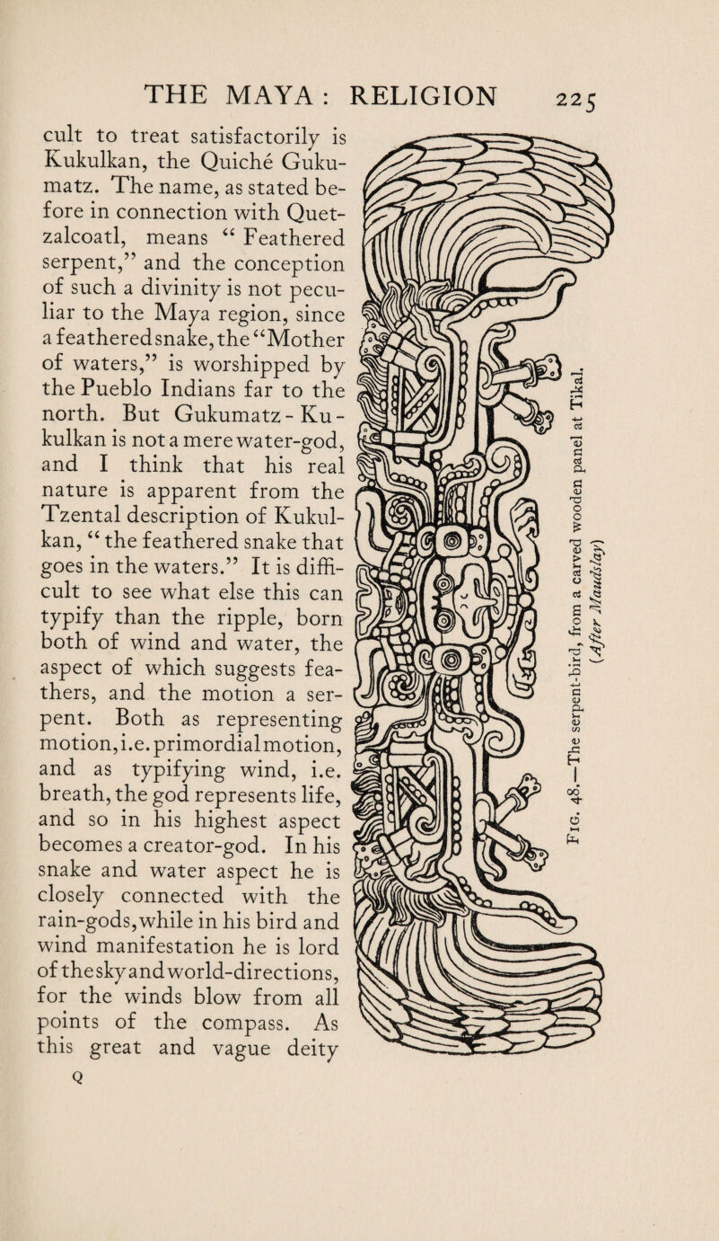 cult to treat satisfactorily is Kukulkan, the Quiche Guku- matz. The name, as stated be¬ fore in connection with Quet- zalcoatl, means “ Feathered serpent/' and the conception of such a divinity is not pecu¬ liar to the Maya region, since a feathered snake, the “Mother of waters,” is worshipped by the Pueblo Indians far to the north. But Gukumatz-Ku¬ kulkan is not a mere water-god, and I think that his real nature is apparent from the Tzental description of Kukul¬ kan, “ the feathered snake that goes in the waters.” It is diffi¬ cult to see what else this can typify than the ripple, born both of wind and water, the aspect of which suggests fea¬ thers, and the motion a ser¬ pent. Both as representing motion, i.e.primordialmotion, and as typifying wind, i.e. breath, the god represents life, and so in his highest aspect becomes a creator-god. In his snake and water aspect he is closely connected with the rain-gods, while in his bird and wind manifestation he is lord of the sky and world-directions, for the winds blow from all points of the compass. As this great and vague deity Q Fig. 48.—The serpent-bird, from a carved wooden panel at Tikal. (After Maudslay)