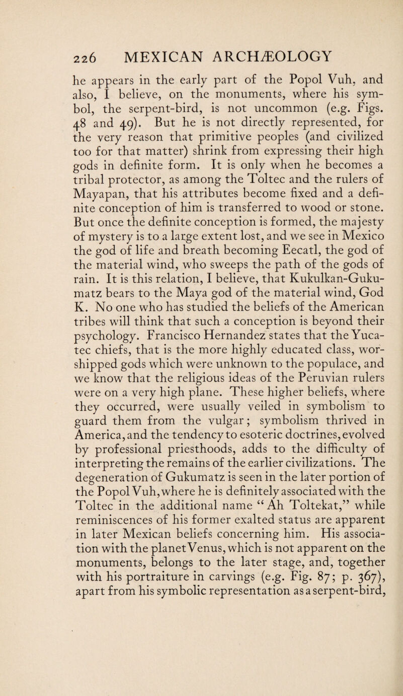 he appears in the early part of the Popol Vuh, and also, I believe, on the monuments, where his sym¬ bol, the serpent-bird, is not uncommon (e.g. Figs. 48 and 49). But he is not directly represented, for the very reason that primitive peoples (and civilized too for that matter) shrink from expressing their high gods in definite form. It is only when he becomes a tribal protector, as among the Toltec and the rulers of Mayapan, that his attributes become fixed and a defi¬ nite conception of him is transferred to wood or stone. But once the definite conception is formed, the majesty of mystery is to a large extent lost, and we see in Mexico the god of life and breath becoming Eecatl, the god of the material wind, who sweeps the path of the gods of rain. It is this relation, I believe, that Kukulkan-Guku- matz bears to the Maya god of the material wind, God K. No one who has studied the beliefs of the American tribes will think that such a conception is beyond their psychology. Francisco Hernandez states that the Yuca- tec chiefs, that is the more highly educated class, wor¬ shipped gods which were unknown to the populace, and we know that the religious ideas of the Peruvian rulers were on a very high plane. These higher beliefs, where they occurred, were usually veiled in symbolism to guard them from the vulgar; symbolism thrived in America, and the tendency to esoteric doctrines, evolved by professional priesthoods, adds to the difficulty of interpreting the remains of the earlier civilizations. The degeneration of Gukumatz is seen in the later portion of the Popol Vuh, where he is definitely associated with the Toltec in the additional name “ Ah Toltekat,” while reminiscences of his former exalted status are apparent in later Mexican beliefs concerning him. His associa¬ tion with the planet Venus, which is not apparent on the monuments, belongs to the later stage, and, together with his portraiture in carvings (e.g. Fig. 87; p. 367), apart from his symbolic representation as a serpent-bird,