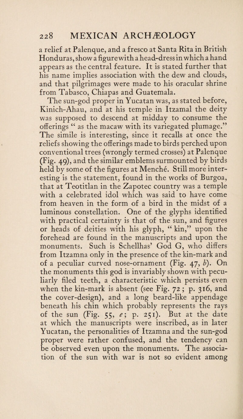 a relief at Palenque, and a fresco at Santa Rita in British Honduras, show a figure with a head-dress in which a hand appears as the central feature. It is stated further that his name implies association with the dew and clouds, and that pilgrimages were made to his oracular shrine from Tabasco, Chiapas and Guatemala. The sun-god proper in Yucatan was, as stated before, Kinich-Ahau, and at his temple in Itzamal the deity was supposed to descend at midday to consume the offerings “ as the macaw with its variegated plumage.” The simile is interesting, since it recalls at once the reliefs showing the offerings made to birds perched upon conventional trees (wrongly termed crosses) at Palenque (Fig. 49), and the similar emblems surmounted by birds held by some of the figures at Menche. Still more inter¬ esting is the statement, found in the works of Burgoa, that at Teotitlan in the Zapotec country was a temple with a celebrated idol which was said to have come from heaven in the form of a bird in the midst of a luminous constellation. One of the glyphs identified with practical certainty is that of the sun, and figures or heads of deities with his glyph, “ kin,” upon the forehead are found in the manuscripts and upon the monuments. Such is Schellhas’ God G, who differs from Itzamna only in the presence of the kin-mark and of a peculiar curved nose-ornament (Fig. 47, b). On the monuments this god is invariably shown with pecu¬ liarly filed teeth, a characteristic which persists even when the kin-mark is absent (see Fig. 72 ; p. 316, and the cover-design), and a long beard-like appendage beneath his chin which probably represents the rays of the sun (Fig. 55, e\ p. 251). But at the date at which the manuscripts were inscribed, as in later Yucatan, the personalities of Itzamna and the sun-god proper were rather confused, and the tendency can be observed even upon the monuments. The associa¬ tion of the sun with war is not so evident among