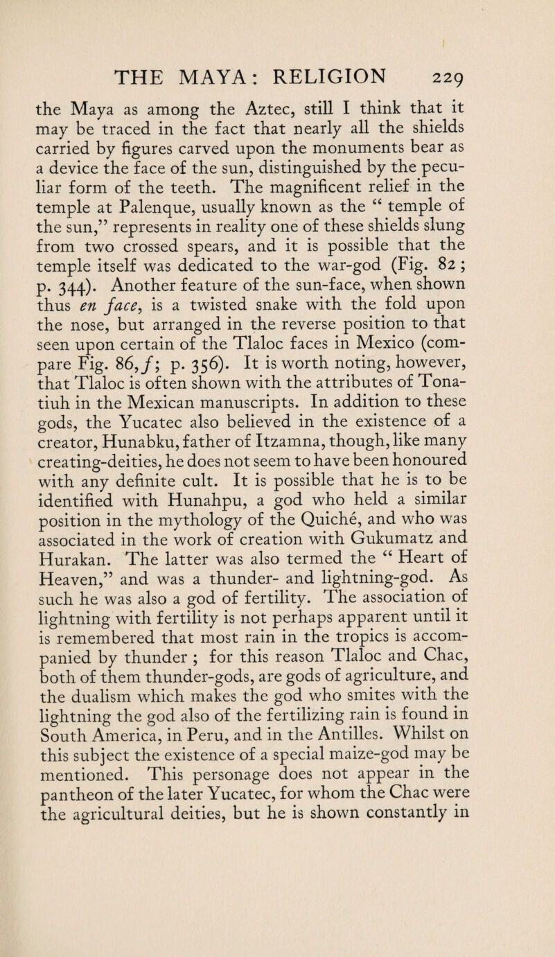 the Maya as among the Aztec, still I think that it may be traced in the fact that nearly all the shields carried by figures carved upon the monuments bear as a device the face of the sun, distinguished by the pecu¬ liar form of the teeth. The magnificent relief in the temple at Palenque, usually known as the “ temple of the sun,” represents in reality one of these shields slung from two crossed spears, and it is possible that the temple itself was dedicated to the war-god (Fig. 82 ; p. 344). Another feature of the sun-face, when shown thus en face, is a twisted snake with the fold upon the nose, but arranged in the reverse position to that seen upon certain of the Tlaloc faces in Mexico (com¬ pare Fig. 86,/; p. 356). It is worth noting, however, that Tlaloc is often shown with the attributes of Tona- tiuh in the Mexican manuscripts. In addition to these gods, the Yucatec also believed in the existence of a creator, Hunabku, father of Itzamna, though, like many creating-deities, he does not seem to have been honoured with any definite cult. It is possible that he is to be identified with Hunahpu, a god who held a similar position in the mythology of the Quiche, and who was associated in the work of creation with Gukumatz and Hurakan. The latter was also termed the “ Heart of Heaven,” and was a thunder- and lightning-god. As such he was also a god of fertility. The association of lightning with fertility is not perhaps apparent until it is remembered that most rain in the tropics is accom¬ panied by thunder ; for this reason Tlaloc and Chac, both of them thunder-gods, are gods of agriculture, and the dualism which makes the god who smites with the lightning the god also of the fertilizing rain is found in South America, in Peru, and in the Antilles. Whilst on this subject the existence of a special maize-god may be mentioned. This personage does not appear in the pantheon of the later Yucatec, for whom the Chac were the agricultural deities, but he is shown constantly in