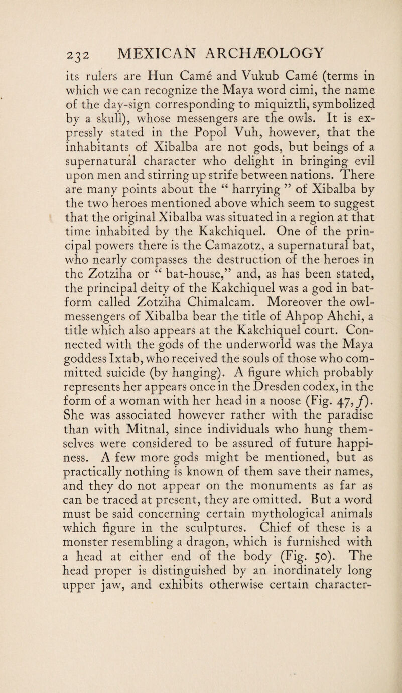 its rulers are Hun Came and Vukub Came (terms in which we can recognize the Maya word cimi, the name of the day-sign corresponding to miquiztli, symbolized by a skull), whose messengers are the owls. It is ex¬ pressly stated in the Popol Vuh, however, that the inhabitants of Xibalba are not gods, but beings of a supernatural character who delight in bringing evil upon men and stirring up strife between nations. There are many points about the “ harrying ” of Xibalba by the two heroes mentioned above which seem to suggest that the original Xibalba was situated in a region at that time inhabited by the Kakchiquel. One of the prin¬ cipal powers there is the Camazotz, a supernatural bat, who nearly compasses the destruction of the heroes in the Zotziha or “ bat-house,” and, as has been stated, the principal deity of the Kakchiquel was a god in bat- form called Zotziha Chimalcam. Moreover the owl- messengers of Xibalba bear the title of Ahpop Ahchi, a title which also appears at the Kakchiquel court. Con¬ nected with the gods of the underworld was the Maya goddess Ixtab, who received the souls of those who com¬ mitted suicide (by hanging). A figure which probably represents her appears once in the Dresden codex, in the form of a woman with her head in a noose (Fig. 47,/). She was associated however rather with the paradise than with Mitnal, since individuals who hung them¬ selves were considered to be assured of future happi¬ ness. A few more gods might be mentioned, but as practically nothing is known of them save their names, and they do not appear on the monuments as far as can be traced at present, they are omitted. But a word must be said concerning certain mythological animals which figure in the sculptures. Chief of these is a monster resembling a dragon, which is furnished with a head at either end of the body (Fig. 50). The head proper is distinguished by an inordinately long upper jaw, and exhibits otherwise certain character-