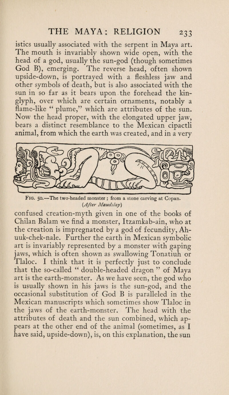 istics usually associated with the serpent in Maya art. The mouth is invariably shown wide open, with the head of a god, usually the sun-god (though sometimes God B), emerging. The reverse head, often shown upside-down, is portrayed with a fleshless jaw and other symbols of death, but is also associated with the sun in so far as it bears upon the forehead the kin- glyph, over which are certain ornaments, notably a flame-like “ plume,” which are attributes of the sun. Now the head proper, with the elongated upper jaw, bears a distinct resemblance to the Mexican cipactli animal, from which the earth was created, and in a very Fig. 50.—The two-headed monster ; from a stone carving at Copan. {After Mauds lay) confused creation-myth given in one of the books of Chilan Balam we find a monster, Itzamkab-ain, who at the creation is impregnated by a god of fecundity, Ah- uuk-chek-nale. Further the earth in Mexican symbolic art is invariably represented by a monster with gaping jaws, which is often shown as swallowing Tonatiuh or Tlaloc. I think that it is perfectly just to conclude that the so-called “ double-headed dragon ” of Maya art is the earth-monster. As we have seen, the god who is usually shown in his jaws is the sun-god, and the occasional substitution of God B is paralleled in the Mexican manuscripts which sometimes show Tlaloc in the jaws of the earth-monster. The head with the attributes of death and the sun combined, which ap¬ pears at the other end of the animal (sometimes, as I have said, upside-down), is, on this explanation, the sun