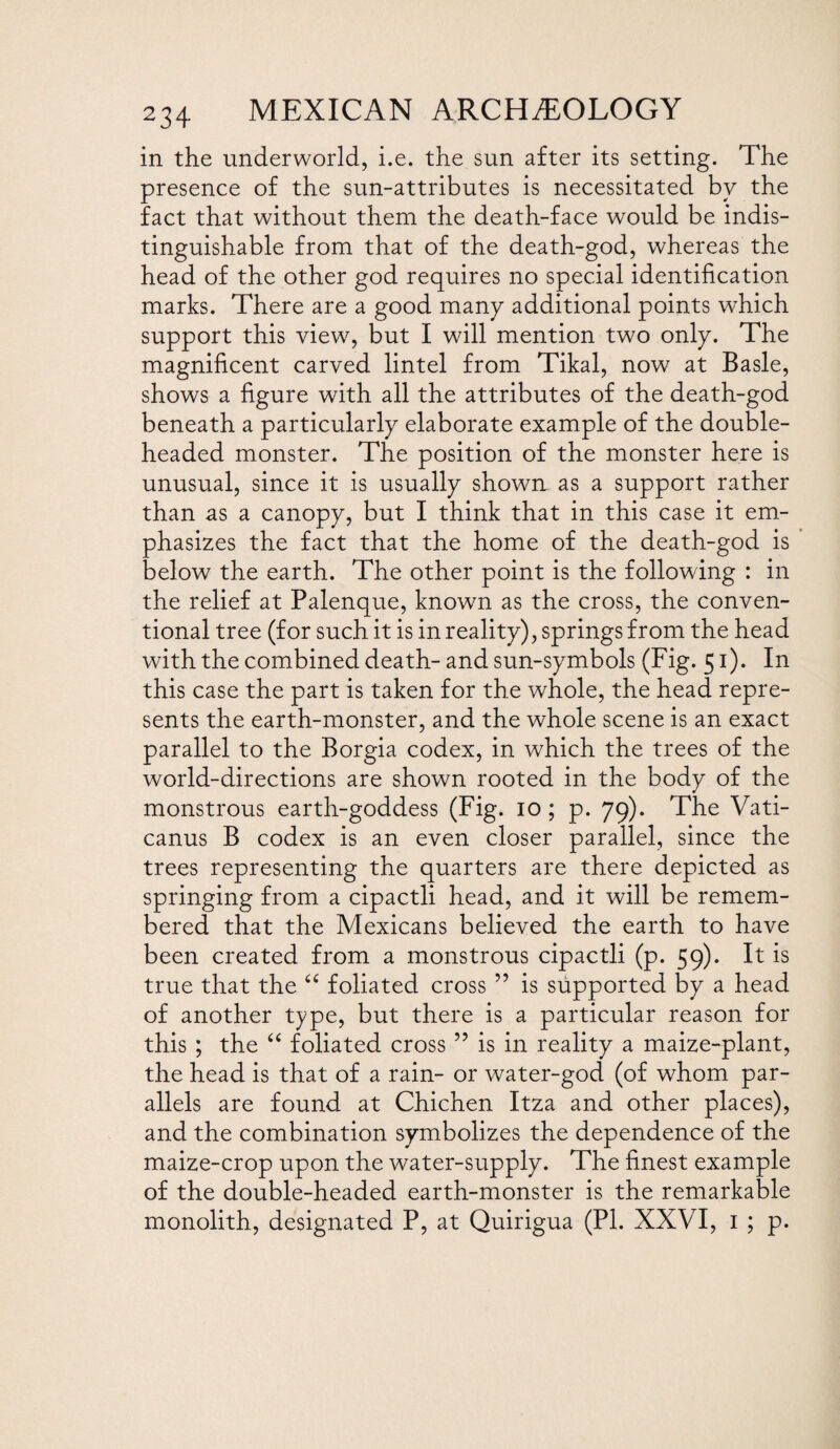 in the underworld, i.e. the sun after its setting. The presence of the sun-attributes is necessitated by the fact that without them the death-face would be indis¬ tinguishable from that of the death-god, whereas the head of the other god requires no special identification marks. There are a good many additional points which support this view, but I will mention tw^o only. The magnificent carved lintel from Tikal, now at Basle, shows a figure with all the attributes of the death-god beneath a particularly elaborate example of the double¬ headed monster. The position of the monster here is unusual, since it is usually shown as a support rather than as a canopy, but I think that in this case it em¬ phasizes the fact that the home of the death-god is below the earth. The other point is the following : in the relief at Palenque, known as the cross, the conven¬ tional tree (for such it is in reality), springs from the head with the combined death- and sun-symbols (Fig. 51). In this case the part is taken for the whole, the head repre¬ sents the earth-monster, and the whole scene is an exact parallel to the Borgia codex, in which the trees of the world-directions are shown rooted in the body of the monstrous earth-goddess (Fig. 10; p. 79). The Vati- canus B codex is an even closer parallel, since the trees representing the quarters are there depicted as springing from a cipactli head, and it will be remem¬ bered that the Mexicans believed the earth to have been created from a monstrous cipactli (p. 59). It is true that the “ foliated cross ” is supported by a head of another type, but there is a particular reason for this ; the “ foliated cross ” is in reality a maize-plant, the head is that of a rain- or water-god (of whom par¬ allels are found at Chichen Itza and other places), and the combination symbolizes the dependence of the maize-crop upon the water-supply. The finest example of the double-headed earth-monster is the remarkable monolith, designated P, at Quirigua (PI. XXVI, 1 ; p.