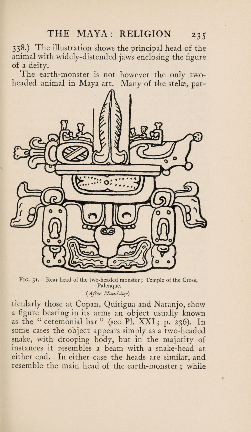 338.) The illustration shows the principal head of the animal with widelv-distended ✓ of a deity. The earth-monster is not however the only two- headed animal in Maya art. Many of the stelae, par- jaws enclosing the figure Fig. 51.—Rear head of the two-headed monster ; Temple of the Cross, Palenque. (After Maudslay) ticularly those at Copan, Quirigua and Naranjo, show a figure bearing in its arms an object usually known as the “ ceremonial bar ” (see PI. XXI; p. 236). In some cases the object appears simply as a two-headed snake, with drooping body, but in the majority of instances it resembles a beam with a snake-head at either end. In either case the heads are similar, and resemble the main head of the earth-monster ; while