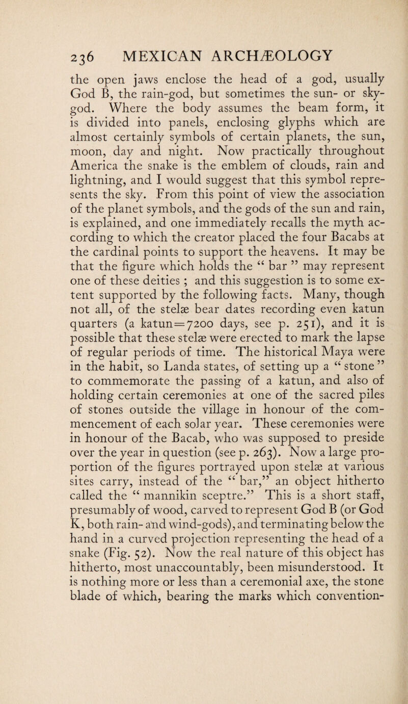 the open jaws enclose the head of a god, usually God B, the rain-god, but sometimes the sun- or sky- god. Where the body assumes the beam form, it is divided into panels, enclosing glyphs which are almost certainly symbols of certain planets, the sun, moon, day and night. Now practically throughout America the snake is the emblem of clouds, rain and lightning, and I would suggest that this symbol repre¬ sents the sky. From this point of view the association of the planet symbols, and the gods of the sun and rain, is explained, and one immediately recalls the myth ac¬ cording to which the creator placed the four Bacabs at the cardinal points to support the heavens. It may be that the figure which holds the “ bar ” may represent one of these deities ; and this suggestion is to some ex¬ tent supported by the following facts. Many, though not all, of the stelae bear dates recording even katun quarters (a katun=7200 days, see p. 251), and it is possible that these stelae were erected to mark the lapse of regular periods of time. The historical Maya were in the habit, so Landa states, of setting up a “ stone ” to commemorate the passing of a katun, and also of holding certain ceremonies at one of the sacred piles of stones outside the village in honour of the com¬ mencement of each solar year. These ceremonies were in honour of the Bacab, who was supposed to preside over the year in question (see p. 263). Now a large pro¬ portion of the figures portrayed upon stelae at various sites carry, instead of the “ bar,” an object hitherto called the “ mannikin sceptre.” This is a short staff, presumably of wood, carved to represent God B (or God K, both rain- atid wind-gods), and terminating below the hand in a curved projection representing the head of a snake (Fig. 52). Now the real nature of this object has hitherto, most unaccountably, been misunderstood. It is nothing more or less than a ceremonial axe, the stone blade of which, bearing the marks which convention-