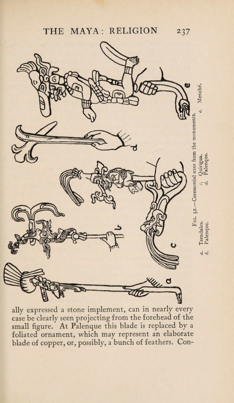 ally expressed a stone implement, can in nearly every case be clearly seen projecting from the forehead of the small figure. At Palenque this blade is replaced by a foliated ornament, which may represent an elaborate blade of copper, or, possibly, a bunch of feathers. Con- Fig. 52.—Ceremonial axes from the monuments. Tzendales. c. Quirigua. e. Menche. Palenque. d. Palenque.