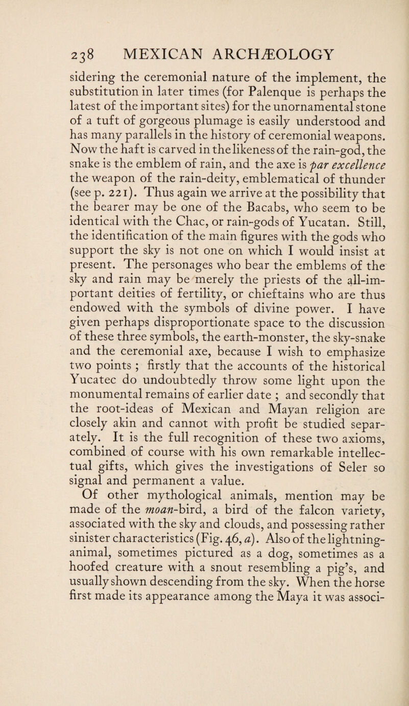 sidering the ceremonial nature of the implement, the substitution in later times (for Palenque is perhaps the latest of the important sites) for the unornamental stone of a tuft of gorgeous plumage is easily understood and has many parallels in the history of ceremonial weapons. Now the haft is carved in the likeness of the rain-god, the snake is the emblem of rain, and the axe is par excellence the weapon of the rain-deity, emblematical of thunder (see p. 221). Thus again we arrive at the possibility that the bearer may be one of the Bacabs, who seem to be identical with the Chac, or rain-gods of Yucatan. Still, the identification of the main figures with the gods who support the sky is not one on which I would insist at present. The personages who bear the emblems of the sky and rain may be merely the priests of the all-im¬ portant deities of fertility, or chieftains who are thus endowed with the symbols of divine power. I have given perhaps disproportionate space to the discussion of these three symbols, the earth-monster, the sky-snake and the ceremonial axe, because I wish to emphasize two points ; firstly that the accounts of the historical Yucatec do undoubtedly throw some light upon the monumental remains of earlier date ; and secondly that the root-ideas of Mexican and Mayan religion are closely akin and cannot with profit be studied separ¬ ately. It is the full recognition of these two axioms, combined of course with his own remarkable intellec¬ tual gifts, which gives the investigations of Seler so signal and permanent a value. Of other mythological animals, mention may be made of the moan-bird, a bird of the falcon variety, associated with the sky and clouds, and possessing rather sinister characteristics (Fig. 46, a). Also of the lightning- animal, sometimes pictured as a dog, sometimes as a hoofed creature with a snout resembling a pig’s, and usually shown descending from the sky. When the horse first made its appearance among the Maya it was associ-
