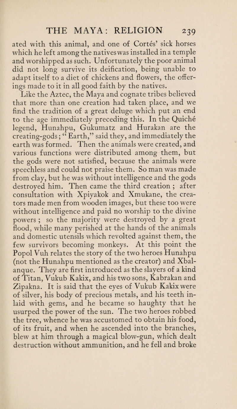 ated with this animal, and one of Cortes’ sick horses which he left among the natives was installed in a temple and worshipped as such. Unfortunately the poor animal did not long survive its deification, being unable to adapt itself to a diet of chickens and flowers, the offer¬ ings made to it in all good faith by the natives. Like the Aztec, the Maya and cognate tribes believed that more than one creation had taken place, and we find the tradition of a great deluge which put an end to the age immediately preceding this. In the Quiche legend, Hunahpu, Gukumatz and Hurakan are the creating-gods; “ Earth,” said they, and immediately the earth was formed. Then the animals were created, and various functions were distributed among them, but the gods were not satisfied, because the animals were speechless and could not praise them. So man was made from clay, but he was without intelligence and the gods destroyed him. Then came the third creation ; after consultation with Xpiyakok and Xmukane, the crea¬ tors made men from wooden images, but these too were without intelligence and paid no worship to the divine powers ; so the majority were destroyed by a great flood, while many perished at the hands of the animals and domestic utensils which revolted against them, the few survivors becoming monkeys. At this point the Popol Vuh relates the story of the two heroes Hunahpu (not the Hunahpu mentioned as the creator) and Xbal- anque. They are first introduced as the slayers of a kind of Titan, Vukub Kakix, and his two sons, Kabrakan and Zipakna. It is said that the eyes of Vukub Kakix were of silver, his body of precious metals, and his teeth in¬ laid with gems, and he became so haughty that he usurped the power of the sun. The two heroes robbed the tree, whence he was accustomed to obtain his food, of its fruit, and when he ascended into the branches, blew at him through a magical blow-gun, which dealt destruction without ammunition, and he fell and broke