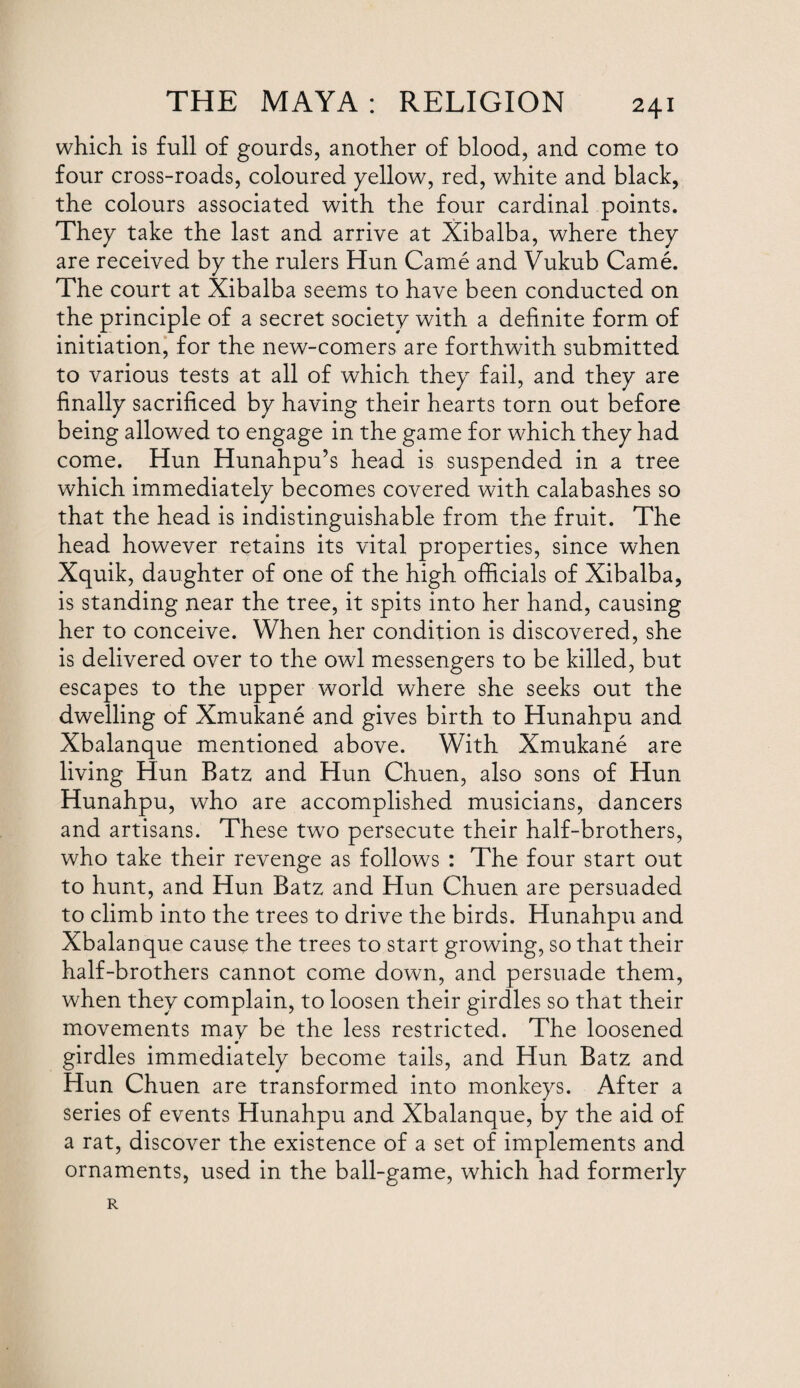 which is full of gourds, another of blood, and come to four cross-roads, coloured yellow, red, white and black, the colours associated with the four cardinal points. They take the last and arrive at Xibalba, where they are received by the rulers Hun Came and Vukub Came. The court at Xibalba seems to have been conducted on the principle of a secret society with a definite form of initiation, for the new-comers are forthwith submitted to various tests at all of which they fail, and they are finally sacrificed by having their hearts torn out before being allowed to engage in the game for which they had come, Hun Hunahpu’s head is suspended in a tree which immediately becomes covered with calabashes so that the head is indistinguishable from the fruit. The head however retains its vital properties, since when Xquik, daughter of one of the high officials of Xibalba, is standing near the tree, it spits into her hand, causing her to conceive. When her condition is discovered, she is delivered over to the owl messengers to be killed, but escapes to the upper world where she seeks out the dwelling of Xmukane and gives birth to Hunahpu and Xbalanque mentioned above. With Xmukane are living Hun Batz and Hun Chuen, also sons of Hun Hunahpu, who are accomplished musicians, dancers and artisans. These two persecute their half-brothers, who take their revenge as follows : The four start out to hunt, and Hun Batz and Hun Chuen are persuaded to climb into the trees to drive the birds. Hunahpu and Xbalanque cause the trees to start growing, so that their half-brothers cannot come down, and persuade them, when they complain, to loosen their girdles so that their movements may be the less restricted. The loosened girdles immediately become tails, and Hun Batz and Hun Chuen are transformed into monkeys. After a series of events Hunahpu and Xbalanque, by the aid of a rat, discover the existence of a set of implements and ornaments, used in the ball-game, which had formerly R