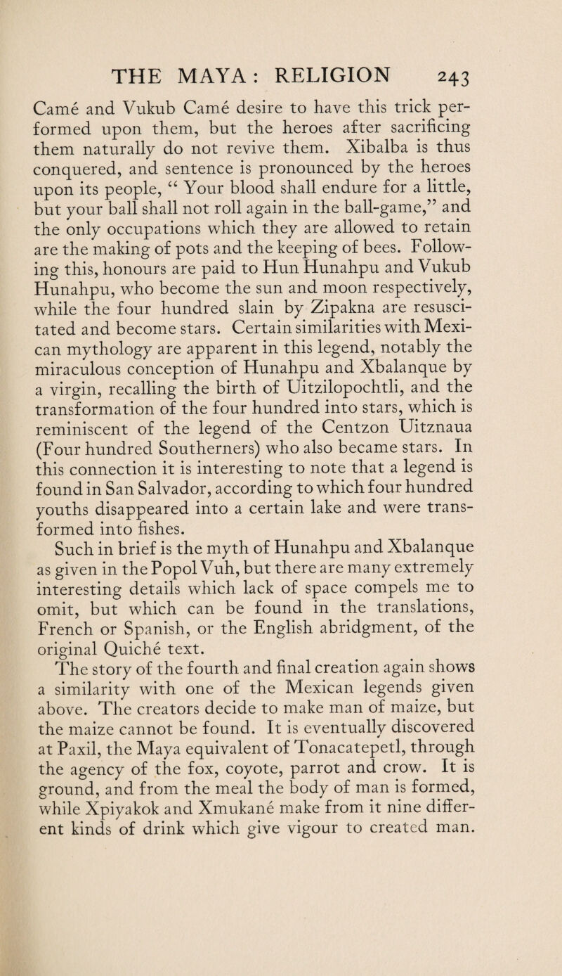 Came and Vukub Came desire to have this trick per¬ formed upon them, but the heroes after sacrificing them naturally do not revive them. Xibalba is thus conquered, and sentence is pronounced by the heroes upon its people, “ Your blood shall endure for a little, but your ball shall not roll again in the ball-game,” and the only occupations which they are allowed to retain are the making of pots and the keeping of bees. Follow¬ ing this, honours are paid to Hun Hunahpu and Vukub Hunahpu, who become the sun and moon respectively, while the four hundred slain by Zipakna are resusci¬ tated and become stars. Certain similarities with Mexi¬ can mythology are apparent in this legend, notably the miraculous conception of Hunahpu and Xbalanque by a virgin, recalling the birth of Uitzilopochtli, and the transformation of the four hundred into stars, which is reminiscent of the legend of the Centzon Uitznaua (Four hundred Southerners) who also became stars. In this connection it is interesting to note that a legend is found in San Salvador, according to which four hundred youths disappeared into a certain lake and were trans¬ formed into fishes. Such in brief is the myth of Hunahpu and Xbalanque as given in the Popol Vuh, but there are many extremely interesting details which lack of space compels me to omit, but which can be found in the translations, French or Spanish, or the English abridgment, of the original Quiche text. The story of the fourth and final creation again shows a similarity with one of the Mexican legends given above. The creators decide to make man of maize, but the maize cannot be found. It is eventually discovered at Paxil, the Maya equivalent of Tonacatepetl, through the agency of the fox, coyote, parrot and crow. It is ground, and from the meal the body of man is formed, while Xpiyakok and Xmukane make from it nine differ¬ ent kinds of drink which give vigour to created man.