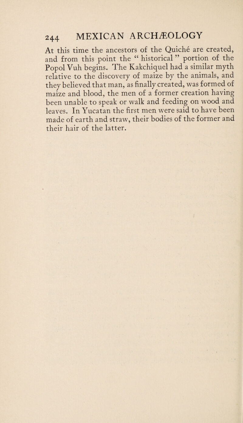 At this time the ancestors of the Quiche are created, and from this point the “ historical ” portion of the Popol Vuh begins. The Kakchiquel had a similar myth relative to the discovery of maize by the animals, and they believed that man, as finally created, was formed of maize and blood, the men of a former creation having been unable to speak or walk and feeding on wood and leaves. In Yucatan the first men were said to have been made of earth and straw, their bodies of the former and their hair of the latter.