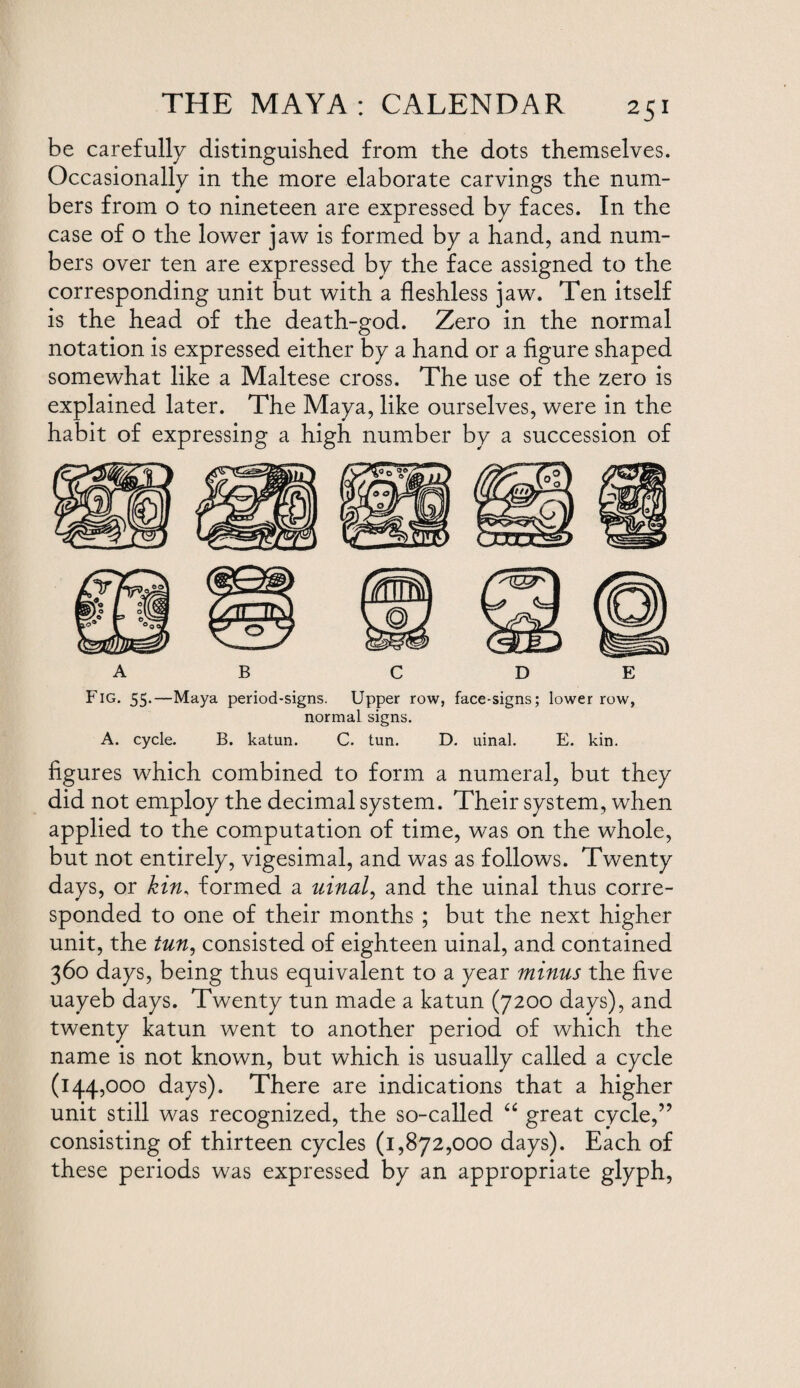 be carefully distinguished from the dots themselves. Occasionally in the more elaborate carvings the num¬ bers from o to nineteen are expressed by faces. In the case of o the lower jaw is formed by a hand, and num¬ bers over ten are expressed by the face assigned to the corresponding unit but with a fleshless jaw. Ten itself is the head of the death-god. Zero in the normal notation is expressed either by a hand or a figure shaped somewhat like a Maltese cross. The use of the zero is explained later. The Maya, like ourselves, were in the habit of expressing a high number by a succession of A B C D E Fig. 55.—Maya period-signs. Upper row, face-signs; lower row, normal signs. A. cycle. B. katun. C. tun. D. uinal. E. kin. figures which combined to form a numeral, but they did not employ the decimal system. Their system, when applied to the computation of time, was on the whole, but not entirely, vigesimal, and was as follows. Twenty days, or kin, formed a uinal, and the uinal thus corre¬ sponded to one of their months ; but the next higher unit, the tun, consisted of eighteen uinal, and contained 360 days, being thus equivalent to a year minus the five uayeb days. Twenty tun made a katun (7200 days), and twenty katun went to another period of which the name is not known, but which is usually called a cycle (144,000 days). There are indications that a higher unit still was recognized, the so-called “ great cycle,” consisting of thirteen cycles (1,872,000 days). Each of these periods was expressed by an appropriate glyph,