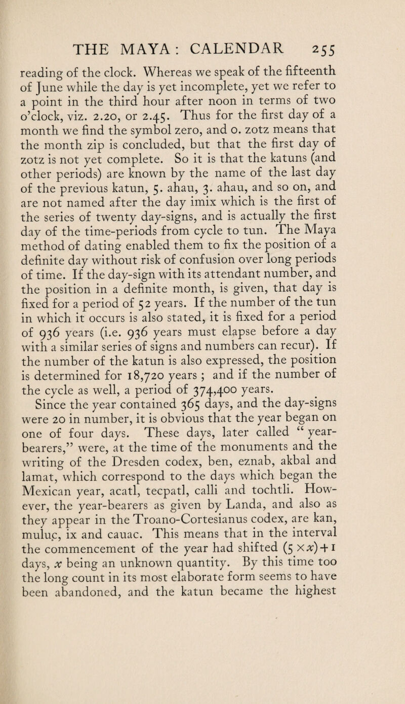 reading of the clock. Whereas we speak of the fifteenth of June while the day is yet incomplete, yet we refer to a point in the third hour after noon in terms of two o’clock, viz. 2.20, or 2.45. Thus for the first day of a month we find the symbol zero, and o. zotz means that the month zip is concluded, but that the first day of zotz is not yet complete. So it is that the katuns (and other periods) are known by the name of the last day of the previous katun, 5* ahau, 3. ahau, and so on, and are not named after the day imix which is the first of the series of twenty day-signs, and is actually the first day of the time-periods from cycle to tun. The Maya method of dating enabled them to fix the position of a definite day without risk of confusion over long periods of time. If the day-sign with its attendant number, and the position in a definite month, is given, that day is fixed for a period of 52 years. If the number of the tun in which it occurs is also stated, it is fixed for a period of 936 years (i.e. 936 years must elapse before a day with a similar series of signs and numbers can recur). If the number of the katun is also expressed, the position is determined for 18,720 years ; and if the number of the cycle as well, a period of 374,400 years. Since the year contained 365 days, and the day-signs were 20 in number, it is obvious that the year began on one of four days. These days, later called “ year- bearers,” were, at the time of the monuments and the writing of the Dresden codex, ben, eznab, akbal and lamat, which correspond to the days which began the Mexican year, acatl, tecpatl, calli and tochtli. How¬ ever, the year-bearers as given by Landa, and also as they appear in the Troano-Cortesianus codex, are kan, muluc, ix and cauac. This means that in the interval *7 the commencement of the year had shifted (5 x#)4*i days, x being an unknown quantity. By this time too the long count in its most elaborate form seems to have been abandoned, and the katun became the highest