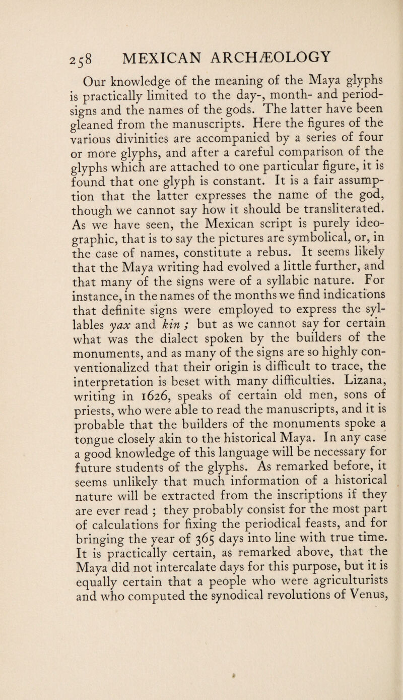 Our knowledge of the meaning of the Maya glyphs is practically limited to the day-, month- and period- signs and the names of the gods. The latter have been gleaned from the manuscripts. Here the figures of the various divinities are accompanied by a series of four or more glyphs, and after a careful comparison of the glyphs which are attached to one particular figure, it is found that one glyph is constant. It is a fair assump¬ tion that the latter expresses the name of the god, though we cannot say how it should be transliterated. As we have seen, the Mexican script is purely ideo¬ graphic, that is to say the pictures are symbolical, or, in the case of names, constitute a rebus. It seems likely that the Maya writing had evolved a little further, and that many of the signs were of a syllabic nature. For instance, in the names of the months we find indications that definite signs were employed to express the syl¬ lables yax and kin ; but as we cannot say for certain what was the dialect spoken by the builders of the monuments, and as many of the signs are so highly con¬ ventionalized that their origin is difficult to trace, the interpretation is beset with many difficulties. Lizana, writing in 1626, speaks of certain old men, sons of priests, who were able to read the manuscripts, and it is probable that the builders of the monuments spoke a tongue closely akin to the historical Maya. In any case a good knowledge of this language will be necessary for future students of the glyphs. As remarked before, it seems unlikely that much information of a historical nature will be extracted from the inscriptions if they are ever read ; they probably consist for the most part of calculations for fixing the periodical feasts, and for bringing the year of 365 days into line with true time. It is practically certain, as remarked above, that the Maya did not intercalate days for this purpose, but it is equally certain that a people who were agriculturists and who computed the synodical revolutions of Venus,