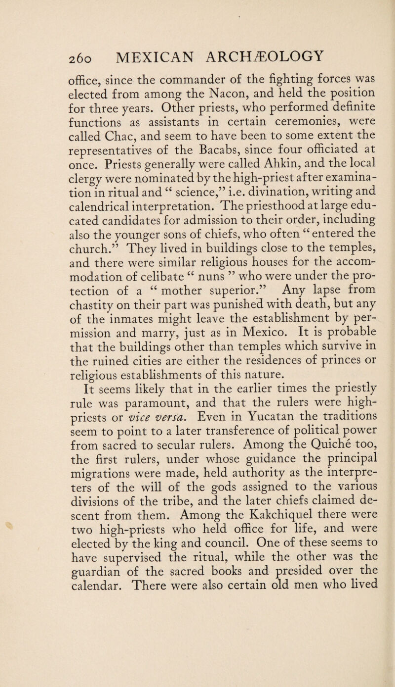 office, since the commander of the fighting forces was elected from among the Nacon, and held the position for three years. Other priests, who performed definite functions as assistants in certain ceremonies, were called Chac, and seem to have been to some extent the representatives of the Bacabs, since four officiated at once. Priests generally were called Ahkin, and the local clergy were nominated by the high-priest after examina¬ tion in ritual and “ science,” i.e. divination, writing and calendrical interpretation. The priesthood at large edu¬ cated candidates for admission to their order, including also the younger sons of chiefs, who often u entered the church.” They lived in buildings close to the temples, and there were similar religious houses for the accom¬ modation of celibate “ nuns ” who were under the pro¬ tection of a “ mother superior.” Any lapse from chastity on their part was punished with death, but any of the inmates might leave the establishment by per¬ mission and marry, just as in Mexico. It is probable that the buildings other than temples which survive in the ruined cities are either the residences of princes or religious establishments of this nature. It seems likely that in the earlier times the priestly rule was paramount, and that the rulers were high- priests or vice versa. Even in Yucatan the traditions seem to point to a later transference of political power from sacred to secular rulers. Among the Quiche too, the first rulers, under whose guidance the principal migrations were made, held authority as the interpre¬ ters of the will of the gods assigned to the various divisions of the tribe, and the later chiefs claimed de¬ scent from them. Among the Kakchiquel there were two high-priests who held office for life, and were elected by the king and council. One of these seems to have supervised the ritual, while the other was the guardian of the sacred books and presided over the calendar. There were also certain old men who lived