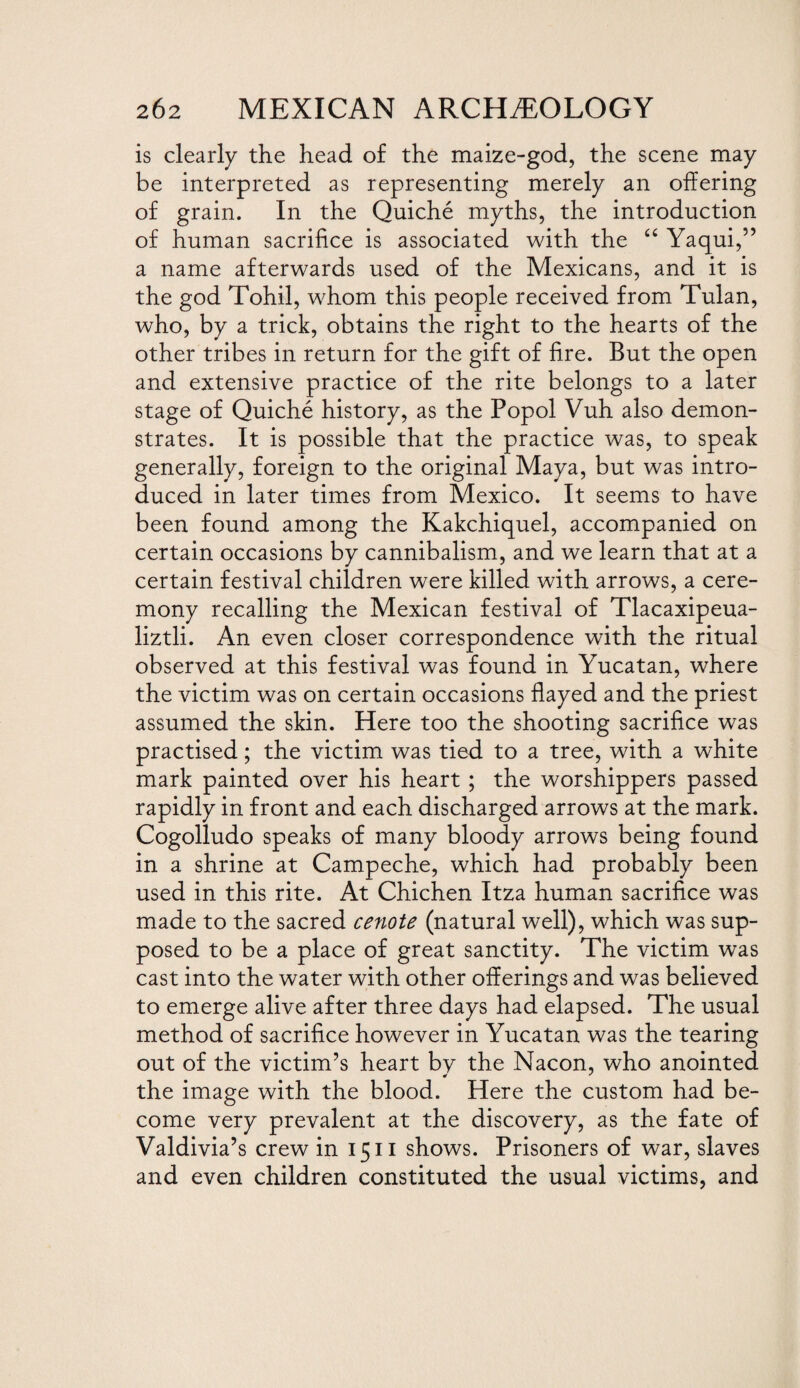 is clearly the head of the maize-god, the scene may be interpreted as representing merely an offering of grain. In the Quiche myths, the introduction of human sacrifice is associated with the “ Yaqui,” a name afterwards used of the Mexicans, and it is the god Tohil, whom this people received from Tulan, who, by a trick, obtains the right to the hearts of the other tribes in return for the gift of fire. But the open and extensive practice of the rite belongs to a later stage of Quiche history, as the Popol Vuh also demon¬ strates. It is possible that the practice was, to speak generally, foreign to the original Maya, but was intro¬ duced in later times from Mexico. It seems to have been found among the Kakchiquel, accompanied on certain occasions by cannibalism, and we learn that at a certain festival children were killed with arrows, a cere¬ mony recalling the Mexican festival of Tlacaxipeua- liztli. An even closer correspondence with the ritual observed at this festival was found in Yucatan, where the victim was on certain occasions flayed and the priest assumed the skin. Here too the shooting sacrifice was practised; the victim was tied to a tree, with a white mark painted over his heart ; the worshippers passed rapidly in front and each discharged arrows at the mark. Cogolludo speaks of many bloody arrows being found in a shrine at Campeche, which had probably been used in this rite. At Chichen Itza human sacrifice was made to the sacred cenote (natural well), which was sup¬ posed to be a place of great sanctity. The victim was cast into the water with other offerings and was believed to emerge alive after three days had elapsed. The usual method of sacrifice however in Yucatan was the tearing out of the victim’s heart bv the Nacon, who anointed the image with the blood. Here the custom had be¬ come very prevalent at the discovery, as the fate of Valdivia’s crew in 1511 shows. Prisoners of war, slaves and even children constituted the usual victims, and